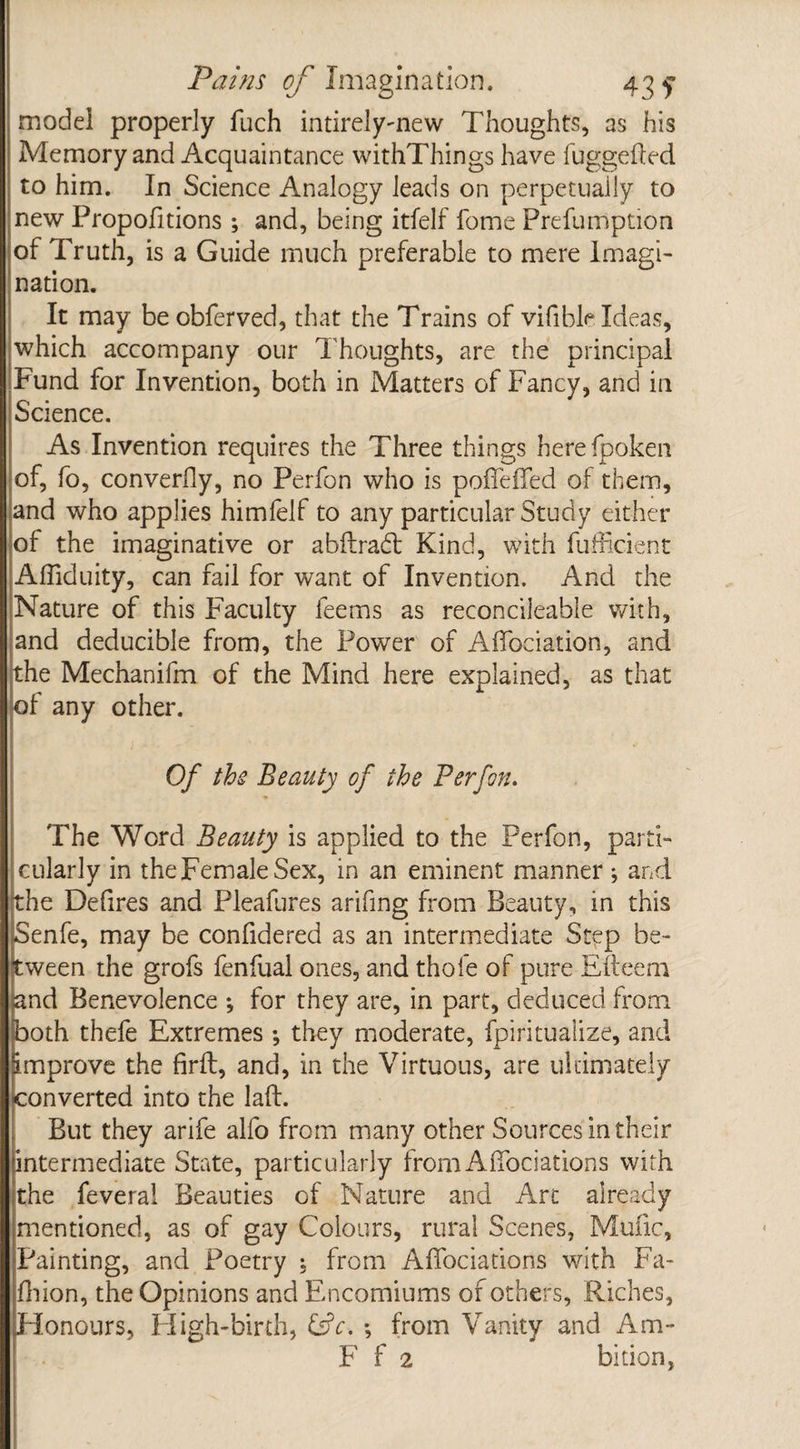 model properly fuch intirely-new Thoughts, as his Memory and Acquaintance withThings have fuggefled to him. In Science Analogy leads on perpetually to new Propofitions ; and, being itfelf fome Prefumption of Truth, is a Guide much preferable to mere Imagi¬ nation. It may be obferved, that the Trains of vifible Ideas, which accompany our Thoughts, are the principal Fund for Invention, both in Matters of Fancy, and in Science. As Invention requires the Three things herefpoken of, fo, converfly, no Perfon who is poffeffed of them, and who applies himfelf to any particular Study either ot the imaginative or abilradt Kind, with fufficient Affiduity, can fail for want of Invention. And the Nature of this Faculty feems as reconcileable with, and deducible from, the Power of Affociation, and the Mechanifm of the Mind here explained, as that of any other. Of the Beauty of the Perfon. The Word Beauty is applied to the Perfon, parti¬ cularly in theFemaleSex, in an eminent manner; and the Defires and Pleafures arifing from Beauty, in this Senfe, may be confidered as an intermediate Step be¬ tween the grofs fenfual ones, and thofe of pure Efteem &nd Benevolence •, for they are, in part, deduced from both thefe Extremes ; they moderate, fpiritualize, and improve the firfb, and, in the Virtuous, are ultimately converted into the laft. But they arife alfo from many other Sources in their intermediate State, particularly from Affociations with the feveral Beauties of Nature and Art already mentioned, as of gay Colours, rural Scenes, Mufic, Painting, and Poetry t from Affociations with Fa¬ ff ion, the Opinions and Encomiums of others, Riches, Honours, High-birth, &V. •, from Vanity and Am- F f 2 bition,