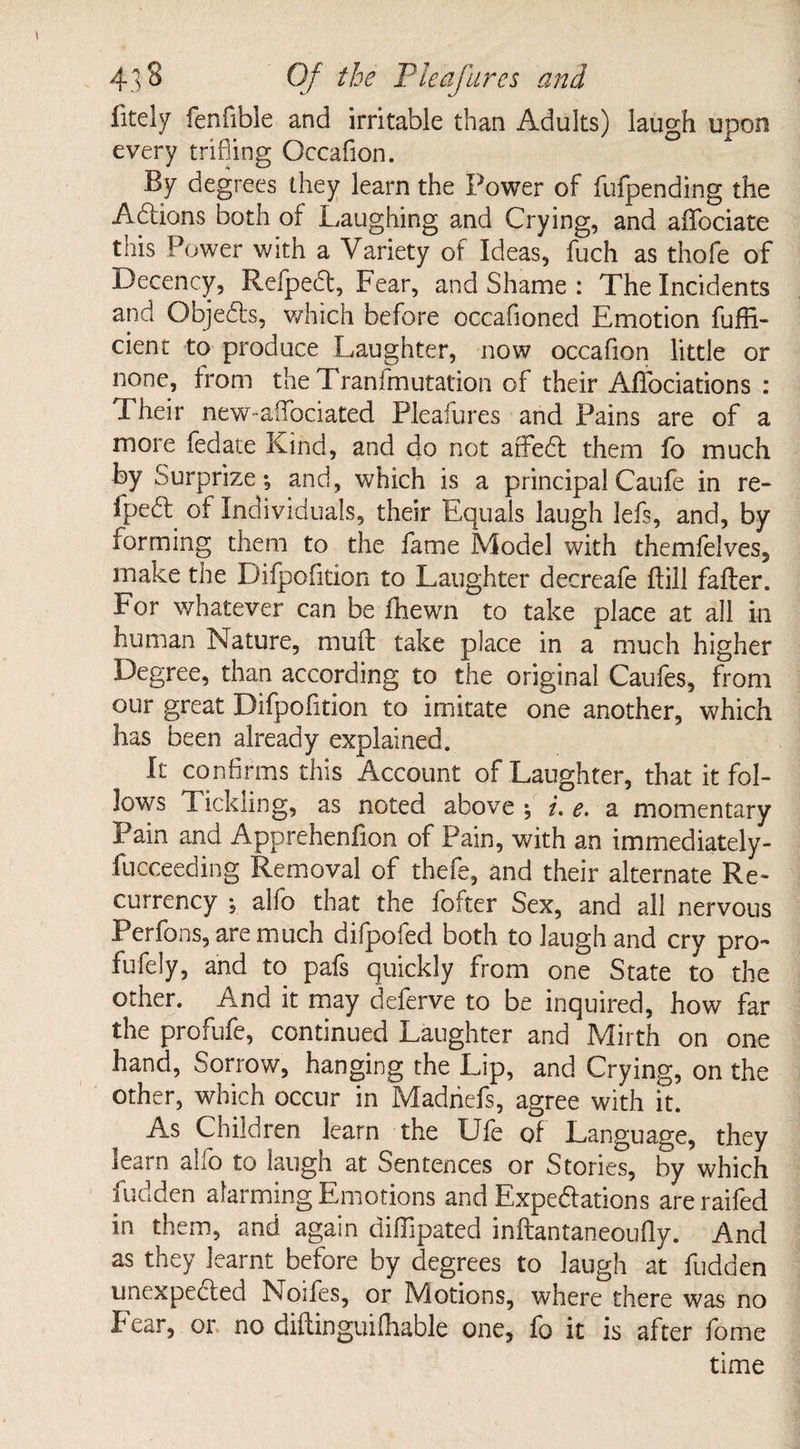 fitely fenfible and irritable than Adults) laugh upon every trifling Occafion. By degrees they learn the Power of fufpending the A&ions both of Laughing and Crying, and affociate this Power with a Variety of Ideas, fuch as thofe of Decency, Refpect, Fear, and Shame : The Incidents and Objects, which before occafioned Emotion fuffi- cient to produce Laughter, now occafion little or none, from the Transmutation of their Affociations : Their new-afTociated Pleafures and Pains are of a more fedate Kind, and do not affect them fo much by Surprize; and, which is a principal Caufe in re- fpedl of Individuals, their Equals laugh lefs, and, by forming them to the fame Model with themfelves, make the Difpofition to Laughter decreafe hill falter. For whatever can be fliewn to take place at all in human Nature, muft take place in a much higher Degree, than according to the original Caufes, from our great Difpofition to imitate one another, which has been already explained. It confirms this Account of Laughter, that it fol¬ lows T. ickling, as noted above ; i. e. a momentary Pain and Apprehenfion of Pain, with an immediately- fucceeding Removal of thefe, and their alternate Re¬ currency ; alfo that the fofter Sex, and all nervous Perfons, are much difpofed both to laugh and cry pro- fufely, and to pafs quickly from one State to the other. And it may deferve to be inquired, how far the profufe, continued Laughter and Mirth on one hand, Sorrow, hanging the Lip, and Crying, on the other, which occur in Madriefs, agree with it. As Children learn the Ufe of Language, they learn alfo to laugh at Sentences or Stories, by which hidden alarming Emotions and Expectations are raifed in them, and again diflipated inftantaneoufly. And as they learnt before by degrees to laugh at fudden unexpected Noifes, or Motions, where there was no Fear, or no diftinguifhable one, fo it is after fome time