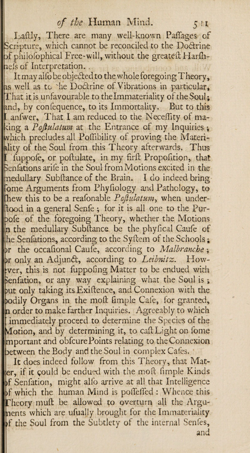 Laftly, There are many well-known Pafiages of Scripture, which cannot be reconciled to the Do&rine Tphilofophical Free-will, without the greatdlHarfh- iefs of Interpretation. . It may alfo be objected to the whole foregoing Theory, is well as to he Dodtrine of Vibrations in particular. That it is unfavourable to thelmmateriality of theSoul; ind, by confequence, to its Immortality. But to this fanfwer. That I am reduced to the Neceflity of ma- :ing a Pofiulatum at the Entrance of my Inquiries *, vhich precludes all Foifibility of proving the Materi¬ ality of the Soul from this Theory afterwards. Thus [ fuppofe, or poftulate, in my firft Proportion, that ^enfations arife in the Soul from Motions excited in the medullary Subftanceof the Brain. I do indeed bring Tome Arguments from Phyfiology and Pathology, to [hew this to be a reafonable Poflidatum^ when under- dood in a general Senfe ; for it is ail one to the Pur- pofe of the foregoing Theory, whether the Motions n the medullary Subftance be the phyhcal Caufe of he Senfations, according to the Sydem of the Schools; ;>r the occafional Caufe, according to Malhranche \ ^r only an Adjundf, according to Leibnitz. How¬ ever, this is not fuppofing Matter to be endued with Benfation, or any way explaining what the Soul is i )ut only taking its Exiftence, and Connexion with the f)odily Organs in the mod fimple Cafe, for granted, p order to make farther Inquiries. Agreeably to which immediately proceed to determine the Species of the [vlotion, and by determining it, to cailLighton fome important and obfcure Points relating to the Connexion between the Body and the Soul in complex Cafes. It does indeed follow from this Theory, that Mat¬ ter, if it could be endued with the mod fimple Kinds )f Senfation, might alfo arrive at all that Intelligence !>f which the human Mind is poffelfed : Whence this [heory mud be allowed to overturn all the Argu- lents which are ufually brought for the Immateriality f the Soul from the Subtlety of the internal Scnfes, 1 ’' ' and