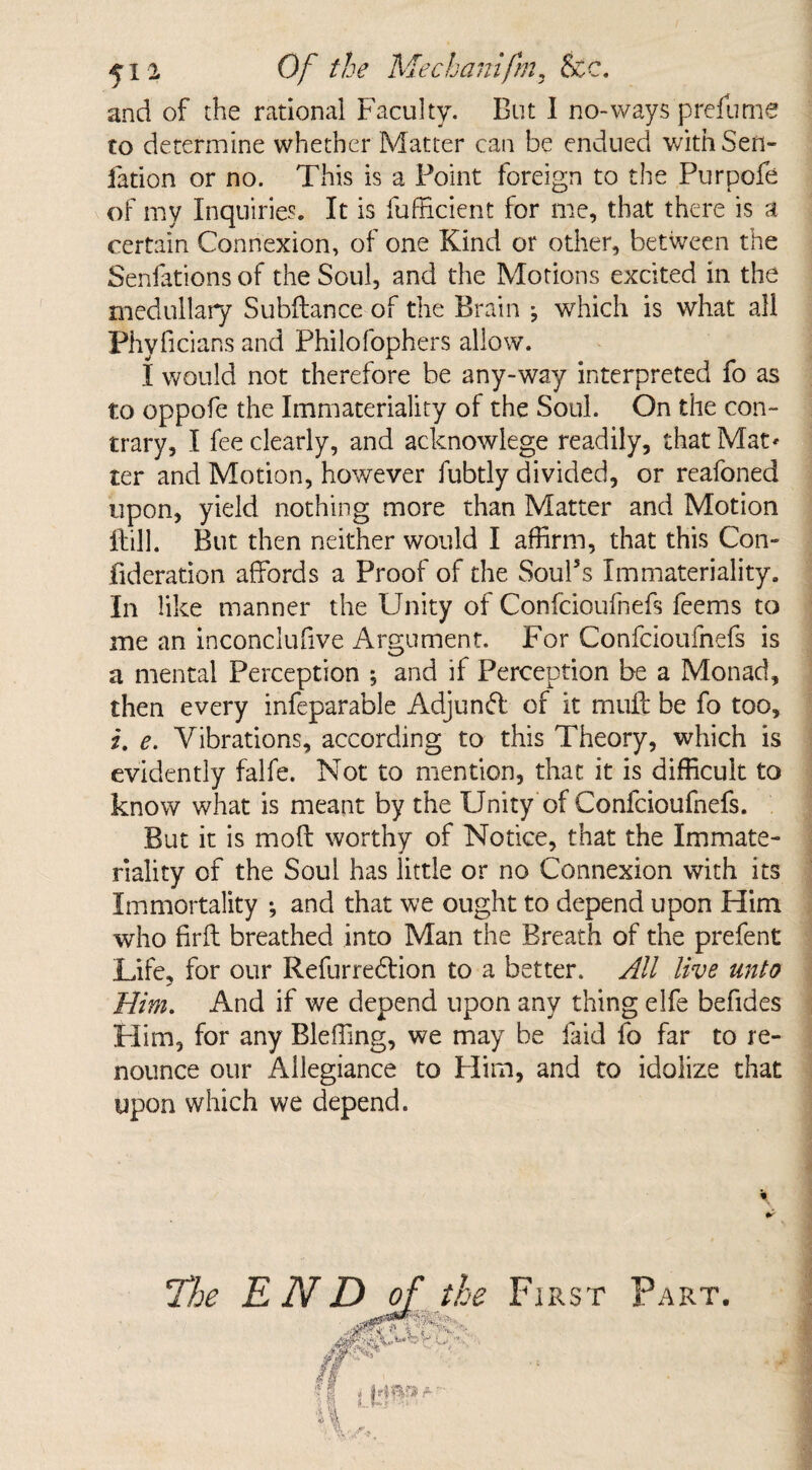 ^12 Of the Mechanifm, See. and of the rational Faculty. But I no-ways prefume to determine whether Matter can be endued with Sen- fation or no. This is a Point foreign to the Purpofe of my Inquiries. It is fufficient for me, that there is a certain Connexion, of one Kind or other, between the Senfations of the Soul, and the Motions excited in the medullary Subfiance of the Brain ^ which is what all Phyficians and Philofophers allow. I would not therefore be any-way interpreted fo as to oppofe the Immateriality of the Soul. On the con¬ trary, I fee clearly, and acknowlege readily, that Mat' ter and Motion, however fubtly divided, or reafoned upon, yield nothing more than Matter and Motion Hill. But then neither would I affirm, that this Con- fideration affords a Proof of the Soul's Immateriality. In like manner the Unity of Confcioufnefs feems to me an inconclufive Argument. For Confcioufnefs is a mental Perception ; and if Perception be a Monad, then every infeparable Adjunct of it muff be fo too, i. e. Vibrations, according to this Theory, which is evidently falfe. Not to mention, that it is difficult to know what is meant by the Unity of Confcioufnefs. But it is moll worthy of Notice, that the Immate¬ riality of the Soul has little or no Connexion with its Immortality •, and that we ought to depend upon Him who firfl breathed into Man the Breath of the prefent Life, for our Refurredlion to a better. All live unto Him. And if we depend upon any thing elfe befides Him, for any Bleffing, we may be laid fo far to re¬ nounce our Allegiance to Him, and to idolize that upon which we depend. \ &