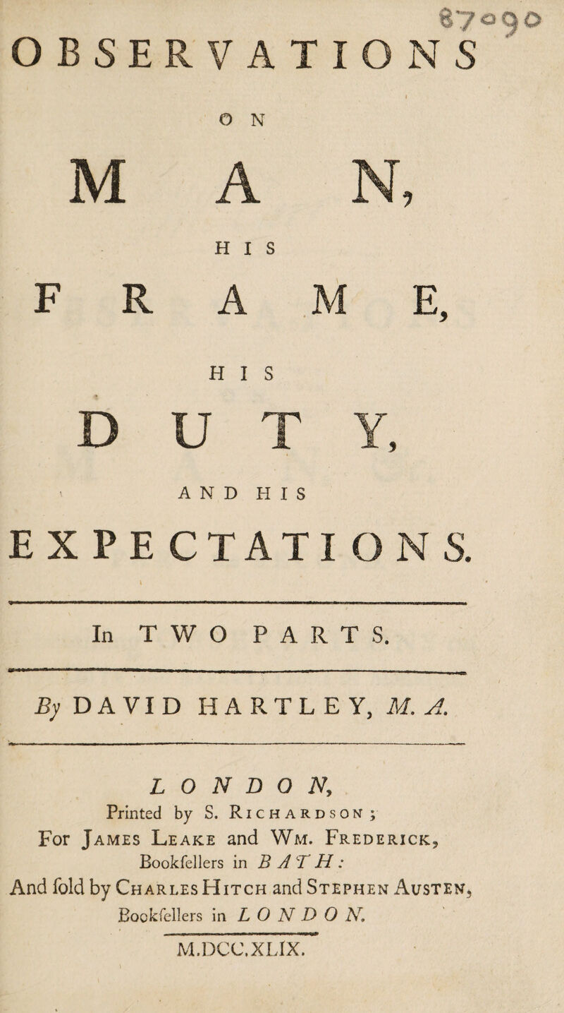 87 O N H I S U T AND HIS EXPE CTATI ON S. In TWO PARTS. By DAVID HARTLEY, M. A. LONDON, Printed by S. Richardson; For James Leake and Wm. Frederick* Eookfellers in B A T H : And fold by Charles Hitch and Stephen Austen*, Bockfellers in L O N D 0 Ar. M.DCC.XL1X.