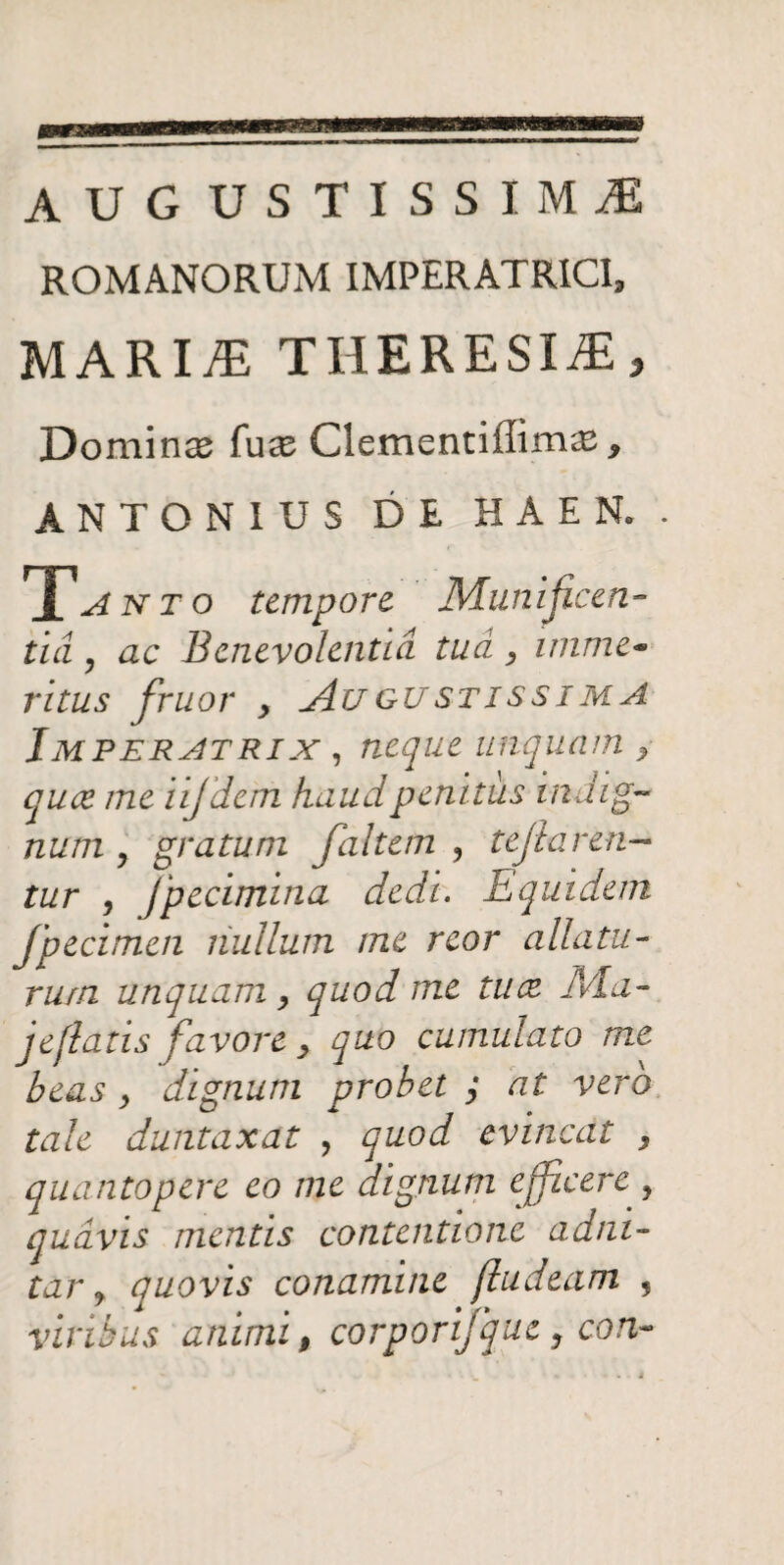 AU G USTISSIMiE ROMANORUM IMPERATRICI, MARIAE THERESI^E, Domina fuce Clementiffimas, ANTONIUS DE HAEN. . X, A n t o tempore Munificen- ticl, ac Benevolentia tua, imme~ ritus fruor , Augustissima Imperatrix , neque unquam ,■ quee me iijdem haud penitus indig¬ num y gratum faltem ? tejlaren- tur , Jpecimina dedi. Equidem fpecimen nullum me reor allatu¬ rum unquam , quod me tu ce JVLa- j e flatis favore , quo cumulato me beas , dignum probet ; at vero tale duntaxat , quod evincat , quantopere eo me dignum efficere , quavis mentis contentione adm- tar j quovis conamine fludeam , viribus animi, corporijque, con-