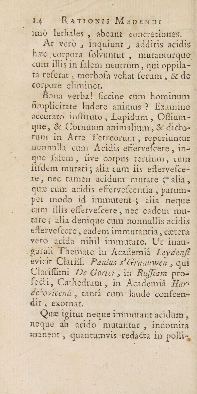 imo lethales , abeant concretiones* At vero j inquiunt additis acidis haec corpora folvimtiir , mutanrurque cum illis in falem neutrum , qui oppila¬ ta referat; morbofa vehat fecum , Sc de corpore eliminet. Bona verba! flccine ctim hominum iimplicitate ludere animus ? Examine accurato inftituto , Lapidum , Ofliuin- que, & Cornuum animalium , &: dibto- rum in Arte Terreorum , reperiuntur nonnulla cum Acidis efiervefcere , in- que falem , five corpus tertium, cum iiidem mutari - alia cum iis efFervefce- re, nec tamen acidum mutare alia 5 qure cum acidis efferveicentia , parum¬ per modo id immutent j alia neque cum illis effervefcere, nec eadem mu¬ tare ; alia denique cum nonnullis acidis effervefcere, eadem immutantia, ctetera vero acida nihil immutare. Ut inau- gurali 1 hemate in Academia Leydenji evicit ClariiT. Paulus s3Graauwen qui C lar illimi De Gorterin BjijJlam pro¬ le Ai, Cathedram , in Academia Har* derovicend , tanta cum laude confcen- dit , exornat. Qute igitur neque immutant acidum , neque ab acido mutantur , indomita manent, quancamvis redacta in polli-#