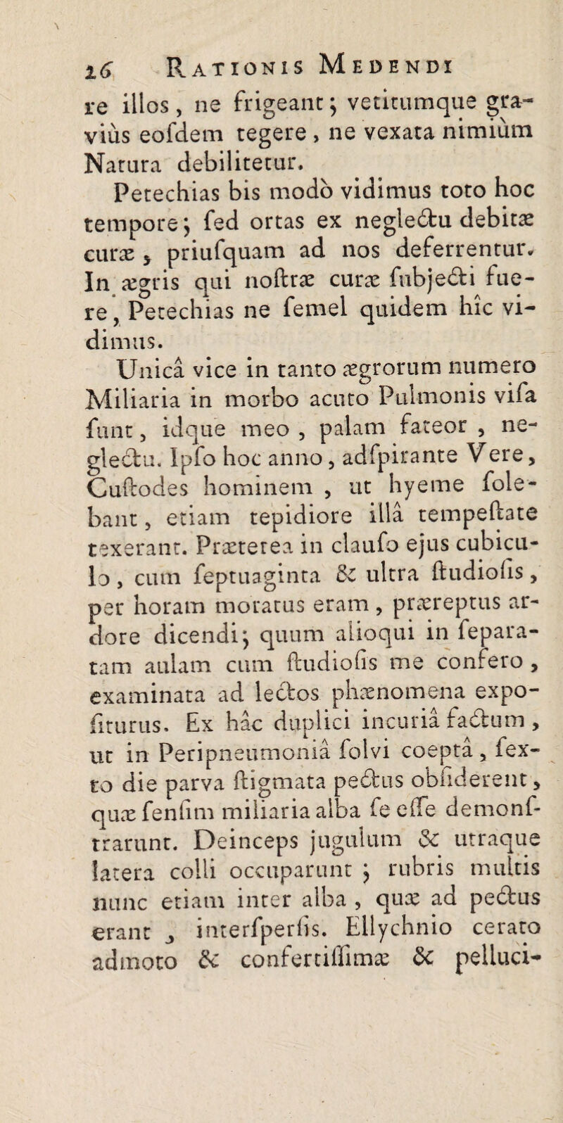 re illos , ne frigeant; vetitumque gra¬ vius eofdem tegere , ne vexata nimium Natura debilitetur, Petechias bis modo vidimus toto hoc tempore; fed ortas ex negledtu debitae cmx 5 priufquam ad nos deferrentur. In aegris qui noftrae curae fubjedti fue¬ re, Petechias ne femel quidem hic vi¬ dimus. Unica vice in tanto aegrorum numero Miliaria in morbo acuto Pulmonis vifa funt, idque meo , palam fateor , ne¬ glectu, Ipfo hoc anno, adfpirante Vere, Cuftodes hominem , ut hyeme fole- bant, etiam tepidiore illa tempeftate texerant. Praeterea in claufo ejus cubicu¬ lo , cum feptuaginta Se ultra ftudioiis, per horam moratus eram, praereptus ar¬ dore dicendi; quum aiioqui in fepara- tam aulam cum ftudiofis me confero , examinata ad lectos phaenomena expo¬ liturus. Ex hac duplici incuria fadtum , ut in Peripneumonia folvi coepta, fex- co die parva ftigmata pedtus obliderent, quae fenhm miliaria alba fe e (Te demonf- trarunt. Deinceps jugulum <Se utraque latera colli occuparunt ; rubris multis nunc etiam inter alba , quae ad pedtus erant 3 interfperbs. Ellychnio cerato admoto & confertiffimae & pelluci-