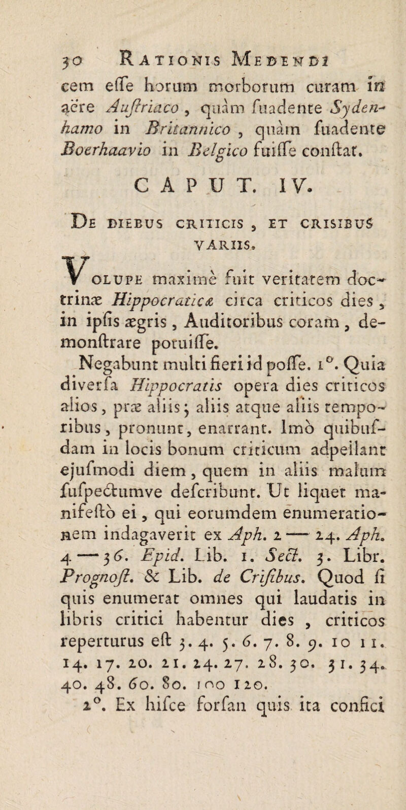 cem eiTe horam morborum curam in aere Auftriaco , quam fuadente *Syden- hamo in Britannico , quam fuadente Boerhaavio in Belgico fuiffe confiat» o CAPUT. IV. De bxebus criticis , et crisibus VARIIS, Volupe maxime fuit veritatem doc¬ trinas Hippocratica circa criticos dies 5 in ipfis aegris, Auditoribus coram , de- monftrare potuifle. Negabunt multi fieri id poiTe. i°. Quia diverfa Hippocratis opera dies criticos alios, pras aliis3 aliis atque aliis tempo¬ ribus, pronunr, enarrant. Imb quibuf- dam in locis bonum criticum adpeilant ejufmodi diem, quem in aliis malum jfufpedtumve defcribunt. Ut liquet raa« nifefto ei 5 qui eorumdem enumeratio¬ nem indagaverit ex Aph. 2 —~ 24. Apk. 4—‘ 3 r>. Epid. Lib. 1. Secl, 3. Libr. Prognojl. 8c Lib. de Crijibus. Quod fi quis enumerat omnes qui laudatis in libris critici habentur dies , criticos reperturus eft 3. 4. 5. 6. 7. 8. 9. 10 11» 14. 17. 20. 21. 24. 27. 28. 30. 31. 34» 40. 48. 60. 80. 100 120. 20. Ex hifce forfan quis ita confici . ( C •