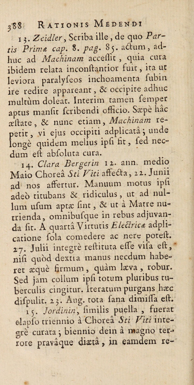 i 3. Zeidler, Scriba ille , de quo /ij Prima cap. 8. p^g* ^5* adtum, ad- hac ad Machinam accedit , quia cura ibidem relata inconftantior fuit, ita ut leviora paralyfeos inchoamenta fubin ire redire appareant, &c occipite adnuc multum doleat, Interim tamen femper aptus manfit fcribendi officio. Stepe hac a:ftate, £>c nunc etiam, Machinam re¬ petit , vi ejus occipiti adplicata, unde longe quidem melius ipfi ht , led nec- dum e(t abfoluta cura. 14. Clara Bergerin 12. ann. medio Maio Chorea Sti Fiti affe&a, 22. Junii ad nos affertur. Manuum motus ipfi adeo titubans & ridiculus, ut ad nul¬ lum ufum apta: fint, & ut a Matre nu¬ trienda, omnibufque in rebus adjuvan¬ da fit. A quarta Virtutis Electrica adpli- catione fola comedere ac nere poteft. 27. Julii integre reftituta effe vifa eft,‘ nifi quod dextta manus necdum habe¬ ret aeque firmum, quam lxva , robur. Sed jam collum ipfi totum pluribus tu¬ berculis cingitur, iteratum purgans heee difpulit. 23. Aug. tota fana dimiffa eft. 15. Jordinin, fimilis puella , fuerat eJapfo triennio a Chorea Sti Fiti inte¬ gre curata 3 biennio dein a magno ter-* rore pravaque dista, in eamdem re-