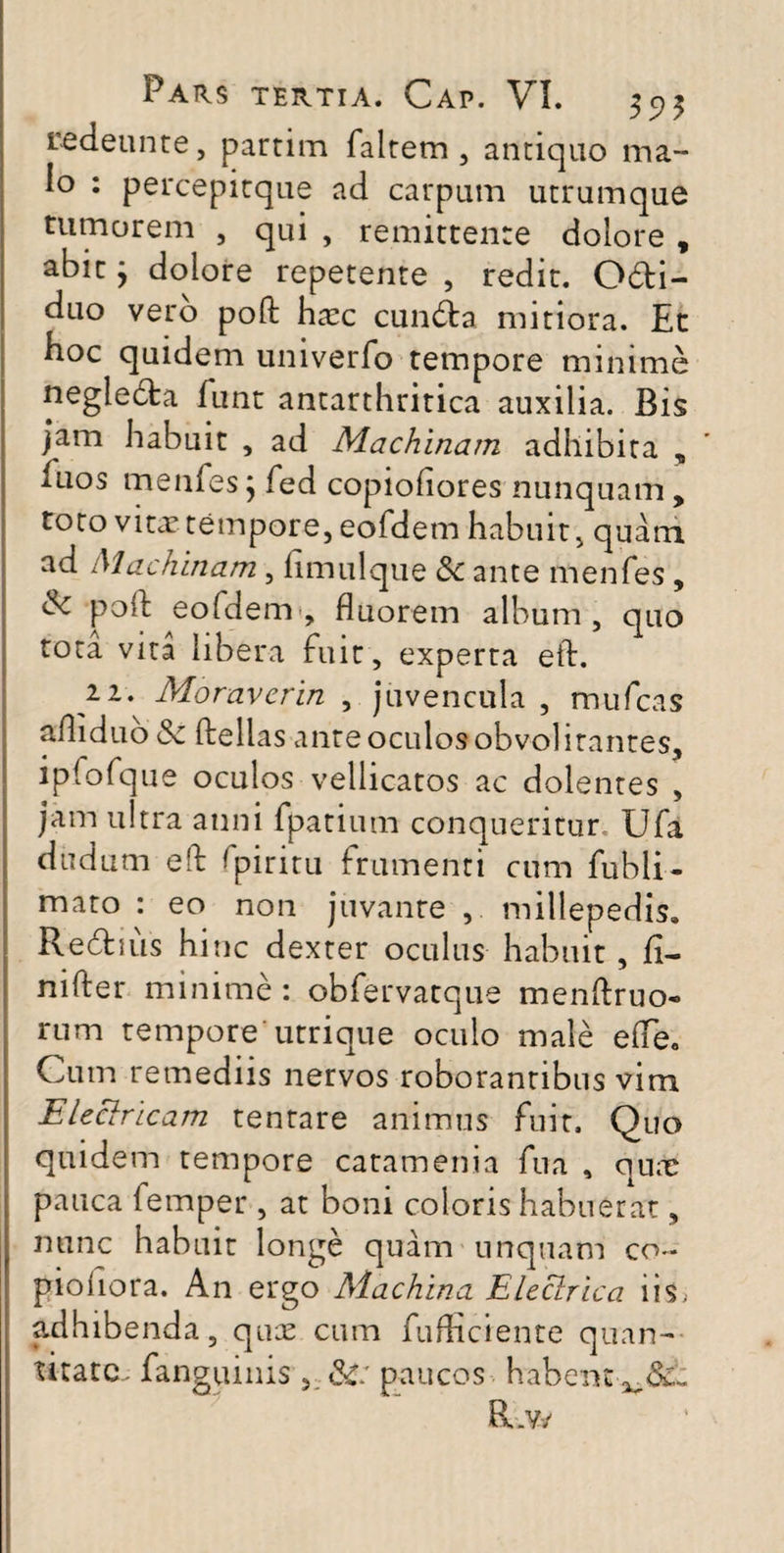 redeunte, partim faltem , antiquo ma¬ lo : percepitque ad carpum utrumque tumorem , qui , remittente dolore , abir} dolore repetente , redit. Odi- duo vero poft haec eunda mitiora. Et hoc quidem univerfo tempore minime negleda funt antarthritica auxilia. Bis jam habuit , ad Machinam adhibita , iuos menfes; fed copiofiores nunquam, toto vitae tempore, eofdem habuit, quam ad Machinam, fimulque &c ante rnenfes , dc poft eofdem, fluorem album, quo tota vita libera fuit, experta eid. n. Moraverin , juvencula , mufcas afliduo& ftellas ante oculos obvol itantes, ipfofque oculos vellicatos ac dolentes , jam ultra anni fpatium conqueritur Ufa dudum e(d fpiritu frumenti cum fubli- mato : eo non juvante , millepedis. Redius hinc dexter oculus habuit , fi- nifter minime : obfervatque menftruo- rum tempore utrique oculo male ede. Cum remediis nervos roborantibus vim Eleclricam tentare animus fuit. Quo quidem tempore catamenia fua , quae pauca femper , at boni coloris habuerat, nunc habuit longe quam unquam co~ pioliora. An ergo Machina Eleclrica iis, adhibenda, quae cum fufficiente quan¬ titate. fanguinis &: paucos habent-