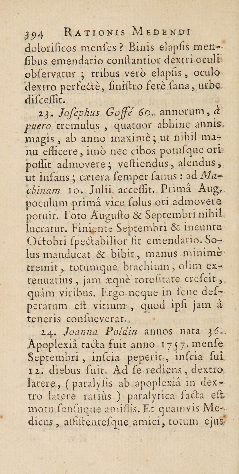 dolorificos menfes ? Binis elapfis men* fibus emendatio conftantior dextri oculi .obfervatur ; tribus vero elapfis, oculo dextro perfecte, finiftr.o fere fana, urbe difceflit.. 23. Jofephus Gojfe 6o* annorum, d puero tremulus , quartior abhinc annis magis, ab anno maxime; ut nihil ma¬ nu efficere, imb nec cibos potulque ori poffit admovere j veftiendus , alendus * ut infans j ac ter a femper famis: ad cbinam io. Julii acceffit.. Prima Aug* poculum prima vice iolus ori admovete potuit. Toto Augufto & Septembri nihil lucratur. Finiente Septembri & ineunte, Oblobri fpedfcabilior fit emendatio. So¬ lus manducat & bibit , manus minime tremit, totumque brachium, olim ex¬ tenuatius , jam aeque torohtate c redcit,, quam viribus. Ergo neque in lene dei- peratum efi: virium , quod ipfi jam a teneris confueverat., 24. Joanna Poldin annos nata 3 Apoplexia tacfia fuit anno 1757. menfe Septembri, infcia pepeno, infcia fui 12. diebus fuit. Aci fe rediens, dextro latere, ( paralyiis ab apoplexia in dex¬ tro latere rarius ) paralytica iafta efi: motu fien fu que amiffis.Et quamvis Me¬ dicus, affille.ntefque.amici, totum ejus