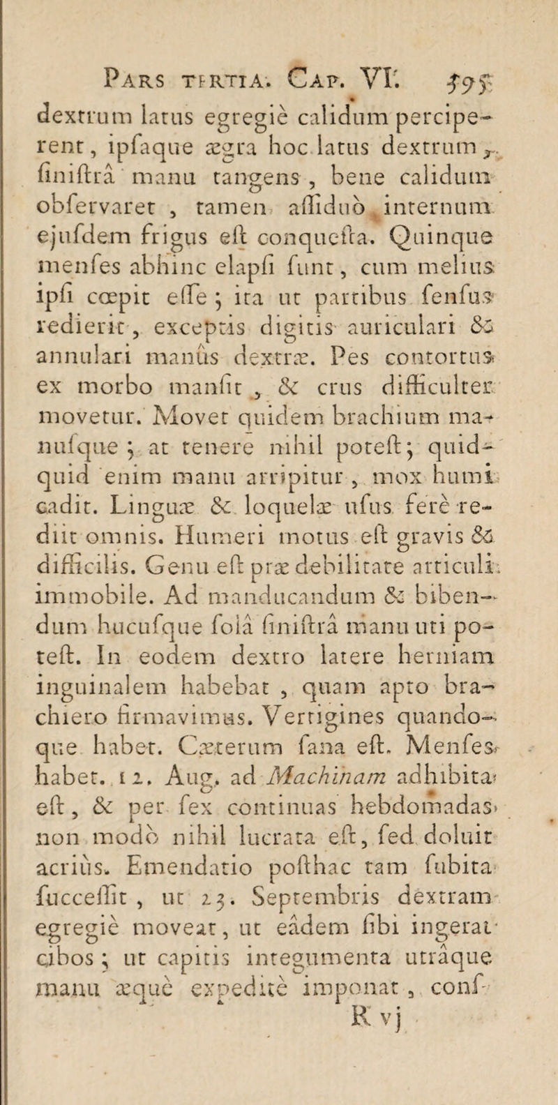 dextrum latus egregie calidum percipe¬ rent, ipfaque aegra hoc latus dextrum r. finiftra manu tangens , bene calidum obfervaret , tamen afliduMinternum ejufdem frigus eft. conquefta. Quinque menfes abhinc elapfi funt, cum melius ipli coepit eiPe \ ira ut partibus fenfus redierit, exceptis digitis auriculari &• annulari manus dextrae. Pes contortus ex morbo manfit , & crus difficulter movetur. Movet quidem brachium ma¬ nuique 3 at tenere nihil poteft; quid¬ quid enim manu arripitur , mox humi cadit. Linguae & loquelae ufus fere re¬ diit omnis. Humeri motus eft gravis S& difficilis. Genu eft orae debilitare articuli, immobile. Ad manducandum & biben¬ dum hucufque foia finiftra manu uti po- teft. In eodem dextro latere herniam inguinalem habebat , quam apto bra~ chiero firmavimus. Vertigines quando¬ que habet. Cae.terum fana eft. Menfes hab et. l 2. Aug, ad Machinam adhibita* eft, & per fex continuas hebdomadas* non modo nihil lucrata eft, feci deluit acrius,. Emendatio pofthac tam fubita fnccellit , ut 23. Septembris dextram egregie movear, ut eadem libi ingerat cibos ; ur capitis integumenta utraque manu a;que expedite imponat , conjf- K vj