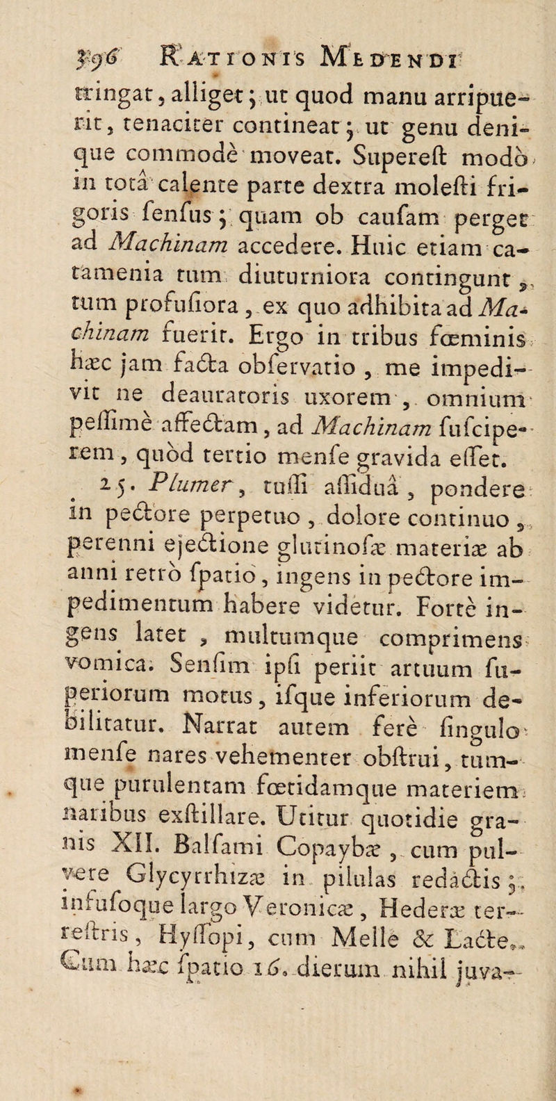 $$$' R ATIONI S M t DTE N DI1 tringar 5 alliget j ut quod manu arripue- ritj tenaciter contineat j ut genu deni» que commode moveat. Supereft modo in tota calente parte dextra molefli fri¬ goris fenfus} quam ob caufam perget ad Machinam accedere. Huic etiam ca- tamenia tum diuturniora contingunt tum profuhora , ex quo adhibita ad Ma± chinam fuerit. Ergo in tribus fceminis haec jam fada obfervatio , me impedi¬ vit ne deauratoris uxorem 5 omnium pellime affedam , ad Machinam fufcipe* tem 5 quod tertio menfe gravida edet. 25. Plumer, tuffi allidua 3 pondere m pedore perpetuo , dolore continuo 3 perenni ejedione glutinofae materiae ab anni retro fpatio, ingens in pectore im¬ pedimentum habere videtur. Forte in¬ gens latet * multumque comprimens vomica. SenEm ipE periit artuum fu- periorum motus ? ifque inferiorum de¬ bilitatur, Narrat autem fere Enguio - menfe nares vehementer obftrui, tum- que purulentam foetidam que materiem naribus exftillare. Utitur quotidie gra¬ nis XII. Balfami Copayba? 5 cum pul¬ vere Glycyrrhizce in pilulas redadis infufoque largo Veronicae, Hederae ter— reftris, Hydopi, cum Meile & Lade». Giuii hxc fpatio 16, dierum nihil juva—