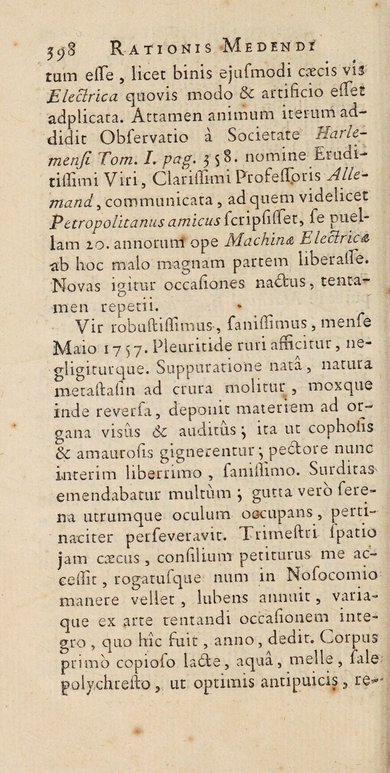 ^ S 1 , • i tum effe , licet binis ejufmodi cascis vis Eleclrica quovis modo & artificio eiTet adplicara. Attamen animum iterum ad¬ didit Obfervatio a Societate Harle- menfi Tom. I. pag* 3 $8. nomine Erudi- t illi mi Viri, Clariflimi Profefloris Alie- mand, communicata , ad quem videlicet Petropolitanus amicus fcripbffet, le puel¬ lam 20. annorunf ope Nlcichin<z Electric^ ab hoc malo magnam partem liberaife. Novas igitur occadones nadus, tenta¬ men repetii. * Vir robuftidimus, fani di mus, meme Nfaio 1737. Pleuntide ruri amcitur, ne- ghgiturque. Suppuratione nata, natura metaftalm ad crura molitur , moxque inde reverfa, deponit materiem ad or¬ gana visus Sc auditus \ ita ut cophoiis & amaurofis gignerentur* pedore nunc inter im liberrimo , fanillimo. Surditas emendabatur multum j gutta vero fere- na utrumque oculum occupans , perti¬ naciter peifeveravit. Trimeftri Ipatio jam cascus, condlium petiturus me ac¬ cedit , rogatuique num in Nofocomio manere vellet , lubens annuit, vana¬ que ex arte tentandi occadonem inte¬ gro , quo hic fuit, anno, dedit. Corpus primo copioio lade, aqua, meile, fale