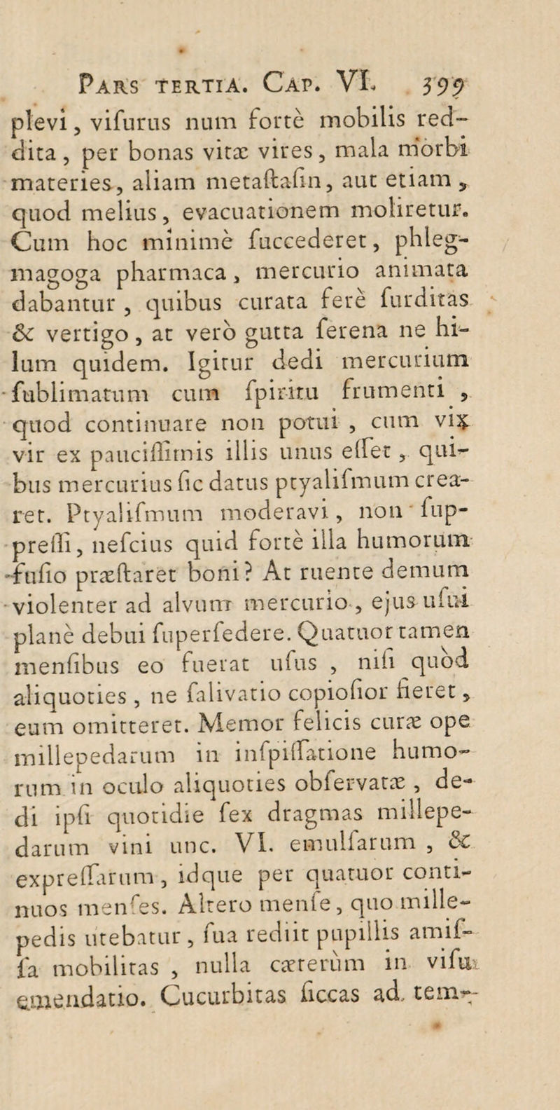 plevi, vifurus num forte mobilis red¬ dita, per bonas vitx vires, mala morbi materies, aliam metaftahn, aut etiam 5 quod melius, evacuationem moliretur. Cum hoc minime fuccederet, phleg- magoga pharmaca, mercurio animata dabantur , quibus curata fere furditas &: vertigo, at vero gutta ferena ne hi¬ lum quidem. Igitur dedi mercurium fublimatum cum fpiritu frumenti , quod continuare non potui , cum vix vir ex pauciflitnis illis unus elfet, qui- bus mercurius fic datus ptyalifmum crea¬ ret. Ptyalifmum moderavi, non fup- prelli, nefcius quid forte illa humorum -fuiio prxftaret boni? At ruente demum violenter ad alvum mercurio , ejus ului plane debui fuperfedere. Quatuor tamen menfibus eo fuerat ufus , mfi quod aliquoties , ne falivatio copiofior fieret, eum omitteret. Memor felicis curx ope millepedarum in i lapidatione humo¬ rum in oculo aliquoties obfervatx , de¬ di ipfi quotidie fex dragmas millepe¬ darum vini unc. VI. emuliarum , & exprelfarum, idque per quatuor conti¬ nuos menfes. Altero menfe, quo mille¬ pedis utebatur, fua rediit pupillis amif- fa mobilitas , nulla exterum in vi fu emendatio. Cucurbitas ficcas ad. tem-~
