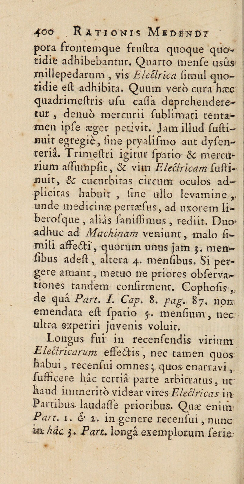 pora frontemque fruftra quoque quo* tidie adhibebantur. Quarto menfe usus millepedarum , vis Electrica fimul quo- ridie eft adhibita. Quum vero cura haec quadrimeftris ufu caffa deprehendere¬ tur , denuo mercurii fublimati tenta¬ men ipfe aeger petivit. Jam illud fufti- nuit egregie, line ptyalifmo aut dyfen- teria. Trimeftri igitur fpatio & mercm rium aftumpfit, & vim Electricam iufti- nuit, Sc cucurbitas circum oculos ad- pliciras habuit , line ullo levamine , unde medicinae perttefus, ad uxorem li¬ be rofque ? alias faniftimus , rediit. Duo^ adhuc ad Machinam veniunt, malo fi- mili affe&i, quorum unus jam 3. men- fibiis adeft, altera 4. menfibus. Si per¬ gere amant, metuo ne priores obfervar- tiones tandem confirment. Copholis , de qua Pan. I. Cap. 8. pag,: 87, non emendata eft fpatio y. mendum, nec ultra experiri juvenis voluit. Longus fui in recenfendis virium Electricarum, effe&is, nec tamen quos habui, recenfui omnes y quos enarravi, fufficere hac tertia parte arbitratus, ut haud immerito videar vires Electricas in Partibus laudaffe prioribus. Qu^ enim Eart. 1. & 2. in genere recenfui, nunc ia hac 3. Paru longa exemplorum ferie