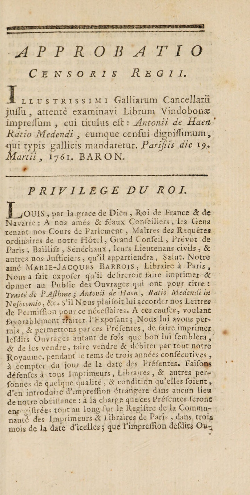 APPROBATIO Censoris Regii. I llustrissimi Galliarum Cancellarii juflii, attente examinavi Librum Vindobona imprellum , cui titulus eft: Antonii de Haert * Ratio Medendi 3 eumque cen-fui digniflimum, qui typis gallicis mandaretur. Parijiis die 19,. Martii 3 1761. BAROR # PRIVILEGE DU RO L Louis , par la grace de Dieu , Roi de France & de Navarre: A nos aines & feaux Confeillers, les Gens tenant nos Conis de Parletnent , Makres des Requetes oxdinaires de notre Hotel, Grand Confeil, Prevot de Paris , Baillifs , Senechaux , lcurs Lieutenans civils , & autres nos Jufticiers , quJil appartiendra , Saiut. Notre ame Ma-RIE-Jacquks Barrois, Libraire a Paris, Nous a fait expofer qu’ii delireroie faire imprimer-& donner an Public des Ouvrages qui ont pour titre : Traitc cie 1’Afthme ; Antonii cie Hatn , Ratio hi edendi in Uofocomio, &c. S’il Nous plaifoit lui accorder nos Lettres de Permiffion pour ce neceflaires. A ces cautes, voulant favorablement traner 1'Expofant; Nous lui avons per- mis & permettons parces Prefemes, de faire imprimer lefdirs Ouvrages autant de fois que bon lui femblera, & de les vendre , taire vendre & debiter par tout notre Royaume, pendant ie tems de trois annees confecutives, a compte* du jour de la date des Prefentes. Faifons d^fenfes a tous Jmprimeurs, Libra>res , & autres per- fonnes de quelque qualite , & conditidn qu’elles foient» d’en inrroduire dbmpreflion etrangere dans aucun lien de notre obeiflance : a la charge que ces Prefentes feront eiw^iftree; tout au long fur le Regiftre de la Commu- nautd des Imprimeurs & Libraires de Paris , dans trois t* t