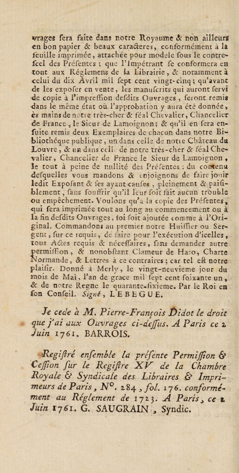 vrages fera faite dans notre Royaume & non ailleurfi en bon papier Sc beaux cara&eres, conformement a li feuille imprimee, attachee pour modele fous le contre* fcel des Prefentes ; que i’impetrant fe conformera en tout aux Reglemens de la Librairie, & notamment a celui du dix Avril mii fe.pt cent vingt-cinq; qu’avant de ies expofer en vente, les ma-nufcrits qui auront fervi de copie a Pimpreflion defdits Ouvrages , feront remis dans le meme etat ou Papprobation y aura ete donnee» es rtiains de notie tres-cher & feai Chevalier, Chancelier de France, le Sieur de Lamoignon; & qu’ii en fera en- fuite remis deux Exemplaires de chacun dans notre Bi- bliotneque pubiique, undans celle de notie Chateau dti Louvre , Sc tua dans ceil de notre tres-cher Sc feal Che- vaiier, Chancelier de France le Sieur de Lamoignon * le tout a peine de nuilite des Prefentes : du concenu defquelies vous raandons & mjoignons de faire jonir ledit Expofant & fes ayant caufes , pleinement & paifi- blement, faus fouffrir quhl leurfoitfait aucnn trouble ou empechement. Vouions qiPa la copie des Prefentes * qui fera imprimee tout au long au commencement ou a la fin defdits Ouvrages, foi foit ajoutee comme a POri- ginal. Commandons au premier notre Huiffier ou Ser* gent, fur ce requis, de faire pour Pexecution d’icelles , tous Ades requis & neceffaires, fans demander autre fermifRon , Sc nonobflant Ciameur de Haro, Charte lormande, Sc Lettres a ce contraires; car tel eft notre plaiiir. Donne a Mcrly, le vingt-neuvieme jour du mois de Mai, Pan de grace mil fept cent fojxante un» Sc de notre Ree;ne le ouarante-iixieme. Par le Roi en fon Confeil. Signi, LEBEGUE. Je cede a M. Pierre-Franfois fJidot le droit que 'f ai aux Ouvrages ci-dejfus. A Paris ce 2, Juin 1761. BARROIS. ■Regifire enfemble la prefente Permijfion & Cejfion fur le Regiftre XV de la Chambre Royale & Syndicale des Libraires & Impri- meurs de Paris N°. 2.84 ,, fol. 176. conforme- ment au Reglement de 1713. A Parist ce % Juin 1761, G. SAUGRAIN , Syndic.