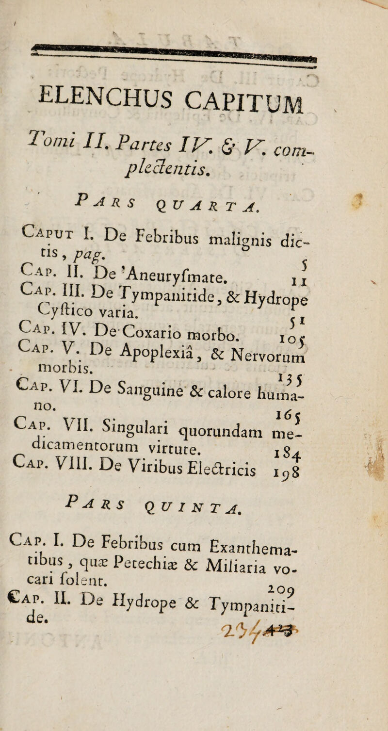 elenchus capitum r- • Tomi II. Partes IV. & V. com- plectentis-. Pars quarta. Caput I. De Febribus malinis dic- tis, pag. Cap. II. De'Aneuryfmate. u CC' ‘IL De Tympanitide, & Hydrope Cyitico varia. ^ C^.p. IV. De Coxario morbo. io? Cap. V. De Apoplexia, & Nervorum morbis. Cap. VI. De Sanguine & calore huma- no. Cap. VII. Singulari quorumdam dicamentorum virtute. Cap. VIII. De Viribus Electricis 165 me- 184 iCfS Pars quinta. Cap. I. De Febribus cum Exanthema¬ tibus qua Petechi* & Miliaria vo- cari lolenr.