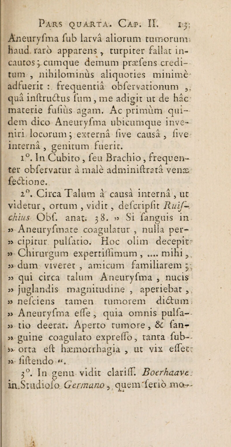 Aneuryfma fub larva aliorum tumorum haud, raro apparens * turpiter fallat in¬ cautos 'y cumque demum praefens credi¬ tum , nihilominus aliquoties minime- adfuerit frequentia obfervationum 5. qua inftrudtus fum, me adigit ut de hac materie fu litis agam. Ac primum qui¬ dem dico Aneuryfma ubicumque inve¬ niri locorum; externa live causa , five interna , genitum fuerit. i°. In Cubito , feu Brachio, frequen¬ ter obfervatur a male adminiftratst ve nes fedlione. 2°. Circa Talum a causa interna , ut videtur, ortum , vidit, defcriplit Ruif—. chius Obf. anat. 38. » Si fanguis in 35 Aneuryfmate coagulatur , nulla per- 33 cipirur pulfario. Hoc olim decepit 33 Chirurgum experridimum , .... mihi 3 33 dum viveret , amicum familiarem 3; 3> qui circa talum Aneuryfma 9 nucis 33 juglandis magnitudine , aperiebat 5s 3> nefeiens tamen tumorem dichrni 33 Aneuryfma elTe , quia omnis pulfa-- 33 tio deerar. Aperto tumore , Sc fan- » guine coagulato exprelio, tanta fub-- >> orta eft haemorrhagia , ut vix elfet: 3> liftendo <c. 30. In genu vidit clari(T. Boerhaavt,