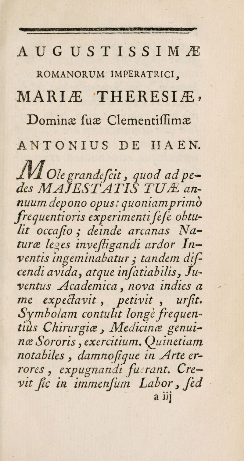 AUGUSTISSIMAE ROMANORUM IMPERATRICI, MARI.E 'THERESIAE > Domina luas Clementiffimse ANTONIUS DE HA EN. grandefcit, quod ad pe- +JL V-JL \JlZ gl UUiltjLlL y (jUUU UU pC'am des MAJESTATIS TU/E an¬ nuum depono opus: quoniam primo frequentioris experimentifefe obtu¬ lit occajio $ deinde arcanas Na¬ turae le2.es invejligandi ardor In¬ ventis ingeminabatur $ tandem dif cendi avida, atque infatiabilis> Ju¬ ventus Academica, nova indies a me expeclavit, petivit , urfit. Symbolam contulit longe frequen¬ tius Chirurgice j Medicinae genui¬ nae Sororis, exercitium. Quinetiam notabiles , damnofique in Arte er¬ rores ? expugnandi fuerant. Cre¬ vit fic in immenfum Labor 3 fed • • • a uj