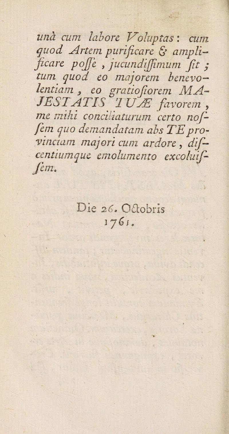 una cum labore Voluptas: cum quod Artem purificare & ampli¬ ficare poffe , jucundifjimum Jit j tum quod eo majorem benevo¬ lentiam z eo gratiojiorem MA¬ JESTATIS J UAE favorem , me mihi conciliaturum certo noj- fem quo demandatam abs TE pro¬ vinciam majori cum ardore , dif- centiumque emolumento excolui]- femo Die 26. Odobris