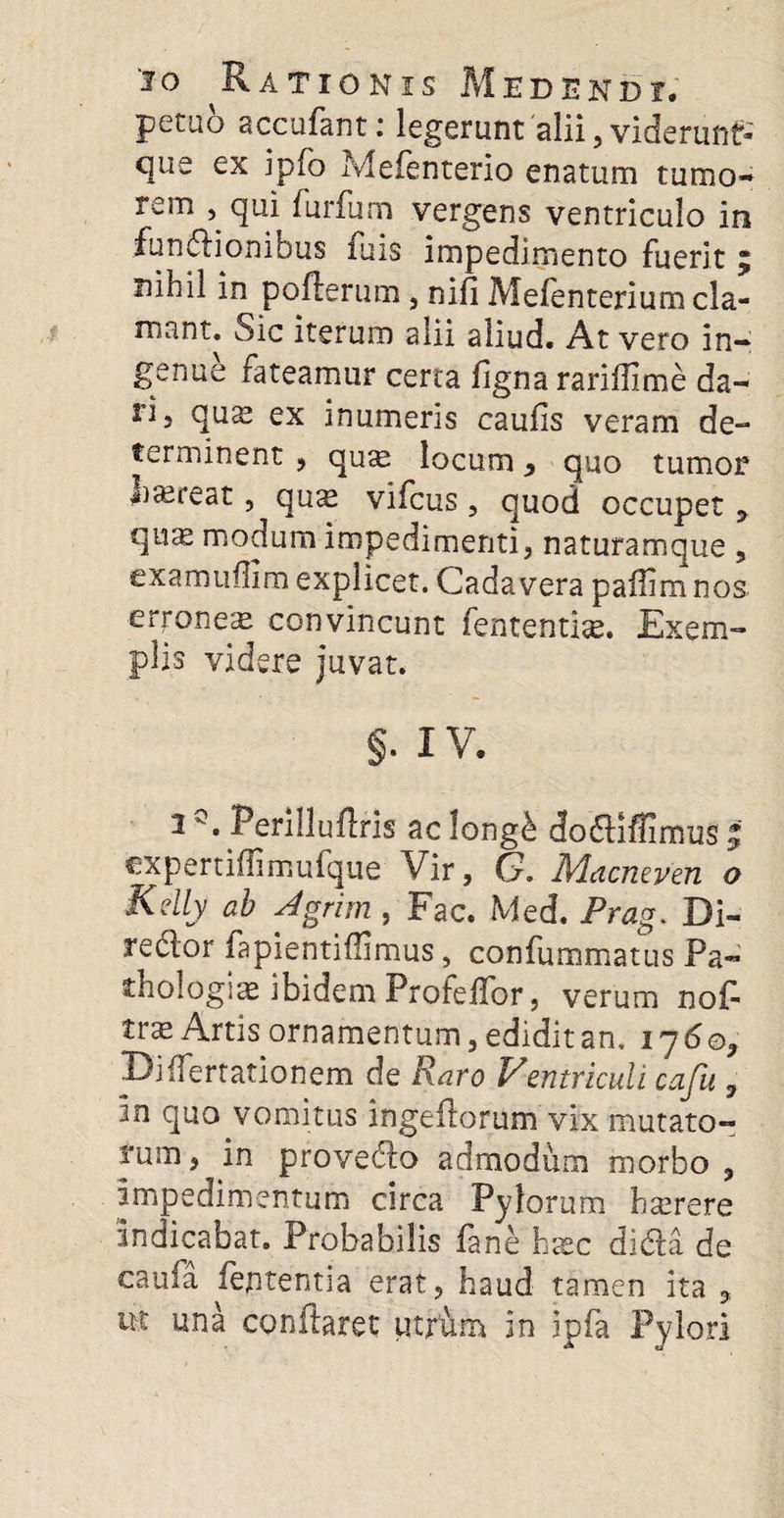 petuo accufant: legerunt alii, viderunt* que ex ipfo Mefenterio enatum tumo¬ rem , qui furfum vergens ventriculo in fundlioniDus luis impedimento fuerit 5 nihil in poflerum , nifi Mefenterium cla¬ mant. Sic iterum alii aliud. At vero in¬ genue fateamur certa figna rarifllme da¬ ri 3 quae ex inumeris caulis veram de¬ terminent , qu^ locum > quo tumor jiaereat, qu^ vifcus , quod occupet y qme modum impedimenti, naturamque , cxamuffim explicet. Cadavera paffim nos. erroneae convincunt fententise. Exem¬ plis videre juvat. §. IV. 1Q. Perilluflris ac long£ do&iflimus | expertiflimufque Vir, G. Mdcmven o Kelly ab Agrim , Fac. Med. Prag. Di- redlor fapientiflimus, confummatus Pa- thologiae ibidem Profeffor, verum nof- Ifae Artis ornamentum, edidit an. 1760, Biffertationem de Raro Pentriculi cajii 7 in quo vomitus ingeftorum vix mutato¬ rum , in prove&o admodum morbo , impedimentum circa Pylorum hserere Indicabat. Probabilis lane hatc di*Aa de caufa ieptentia erat, haud tamen ita „ ut una conflaret utfum in ipfa Pylori