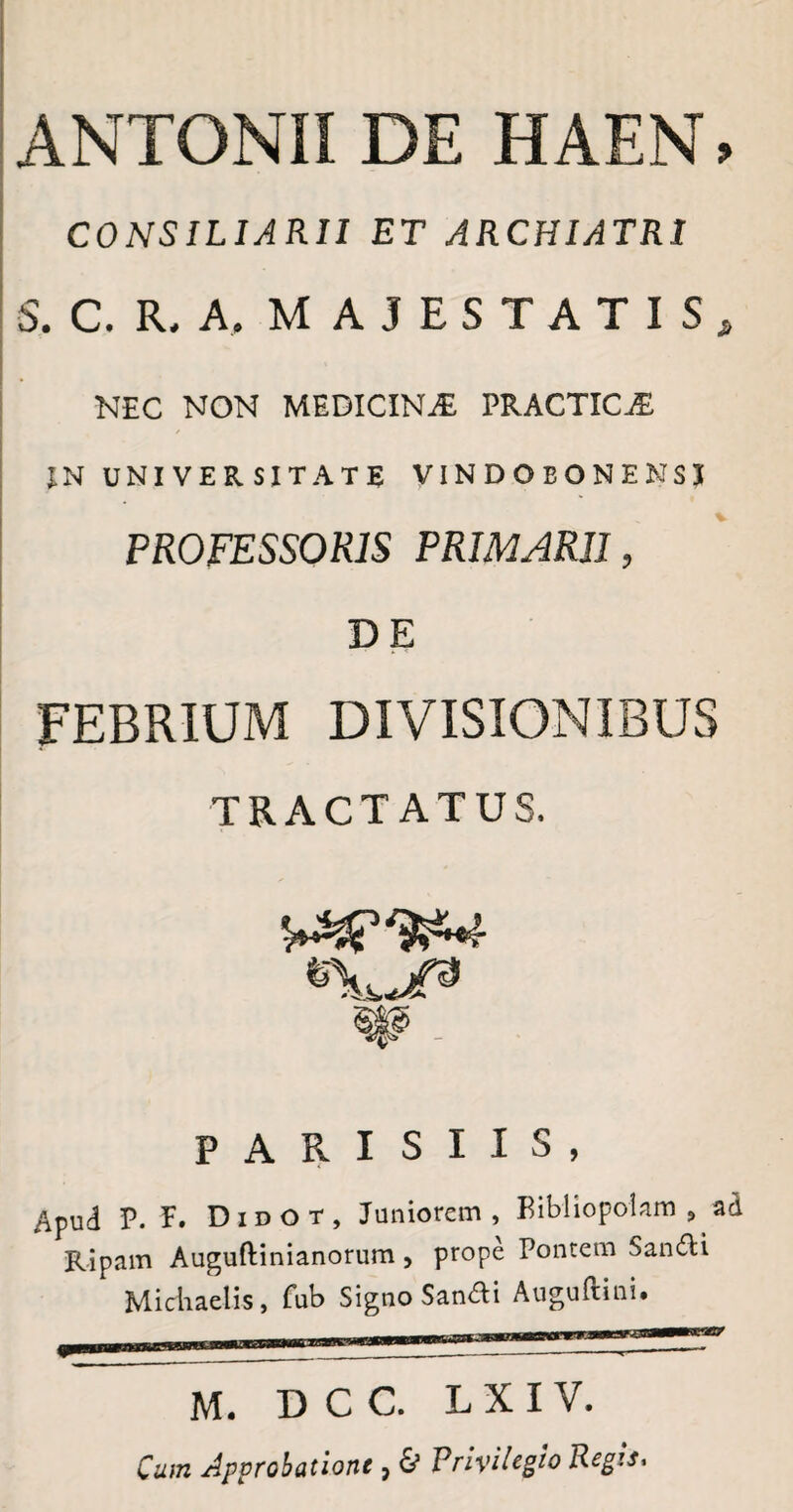 ANTONII DE HAEN. CONSILIARII ET ARCHIATRI S. C. R. A, MAJESTATIS, NEC NON MEDICINjE PRACTICjE IN UNIVERSITATE VINDOBONENSJ PROFESSORIS PRIMARII, DE FEBRIUM DIVISIONIBUS TRACTATUS. «U8 W - PARISIIS, Apud P. F. Didot, Juniorem, Bibliopolam, ad Ripam Auguftinianorum , prope Pontem Sandli Michaelis, fub Signo Sanfli Auguftini. M. D C C. L X I V. Cum Approbatione , 0 PriviUgio Regtt.