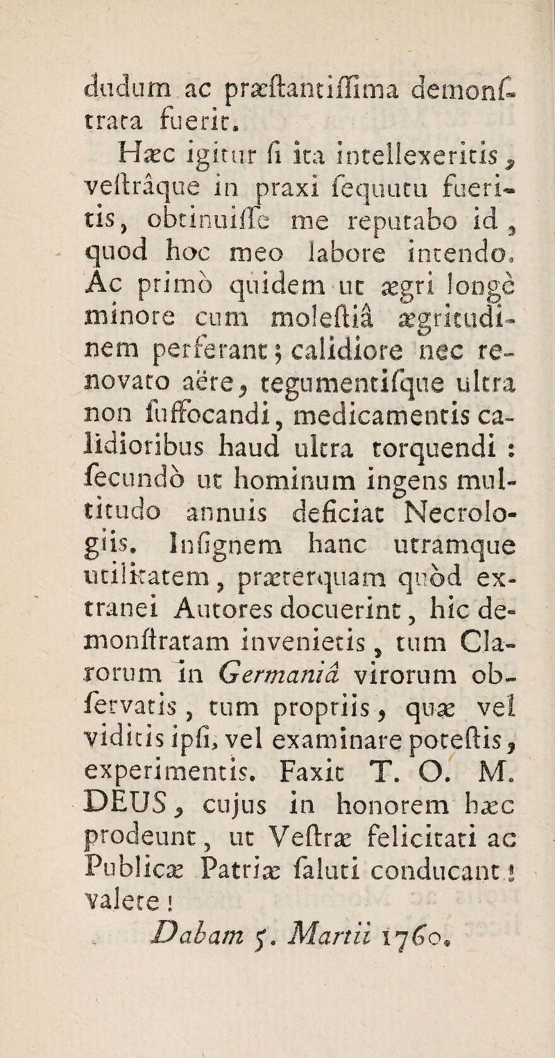 dudum.ac praeftantiffima dernont trata fuerir. Haec igitur fi ira intellexeritis, veftraque in praxi fequutu fueri¬ tis, obtinuifTe me reputabo id, quod hoc meo labore intendo. Ac primo quidem uc aegri longe minore cum moleftii aegritudi- nem perferant; calidiore nec re¬ novato aere, tegumentifque ultra non fuffocandi, medicamentis ca¬ lidioribus haud ultra torquendi : fecundo ut hominum ingens mul¬ titudo annuis deficiat Necrolo- giis. Infignem hanc utramque utilkatem, praeterquam quod ex¬ tranei Autores docuerint, hic de- monftratam invenietis 5 tum Cla¬ rorum in Germania virorum ob- fervatis , tum propriis, quae vel viditis ipfi, vel examinare poteftis? experimentis. Faxit T. O. M. DEUS 5 cujus in honorem hxc prodeunt, ut Veftrae felicitati ac Publicae Patriae faluti conducant! valete i Dabam Martii 1760«