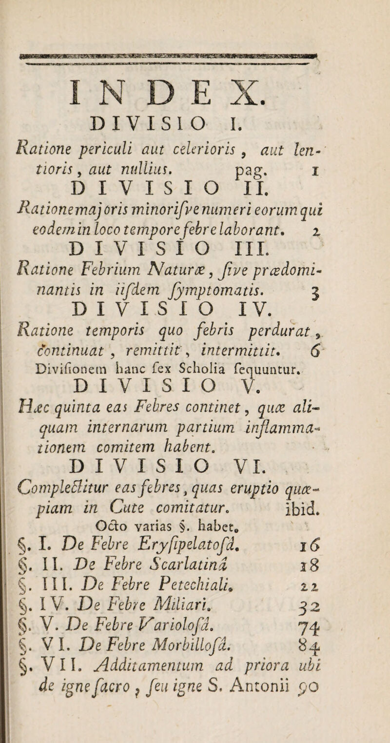 INDE X. DIVISIO I. Ratione periculi aut celerioris 9 aut len¬ tioris , aut nullius. pag. i DIVISIO II. Ilationemajoris minorifve numeri eorum qui eodemin loco tempore febre laborant. z DIVISIO III. Ratione Febrium Naturae, Jive prcedomi- nantis in iifdem fymvtomatis. z DIVISIO IV. Ratione temporis quo febris perdurat, continuat , remittit, intermittit. 6 Divifionem hanc fex Scholia fequuntur. DIVISIO V. Hcec quinta eas Febres continet, quae ali¬ quam internarum partium inflamma- tionem comitem habent. DIVISIO VI. Complebitur eas febres , quas eruptio quae¬ piam in Cute comitatur. ibid. Ocio varias §. habet, §. I. De Febre Eryfipelatofd, 16 II. De Febre Scarlatina 18 §. III. De Febre Petechiali, zi §. IV. De Febre Miliari. 32 §. V. De Febre Variolofa. 74 §. VI. De Febre Morbillofd. 8^ §. V II. Additamentum ad priora ubi de igne facro ? feu igne S. Antonii po