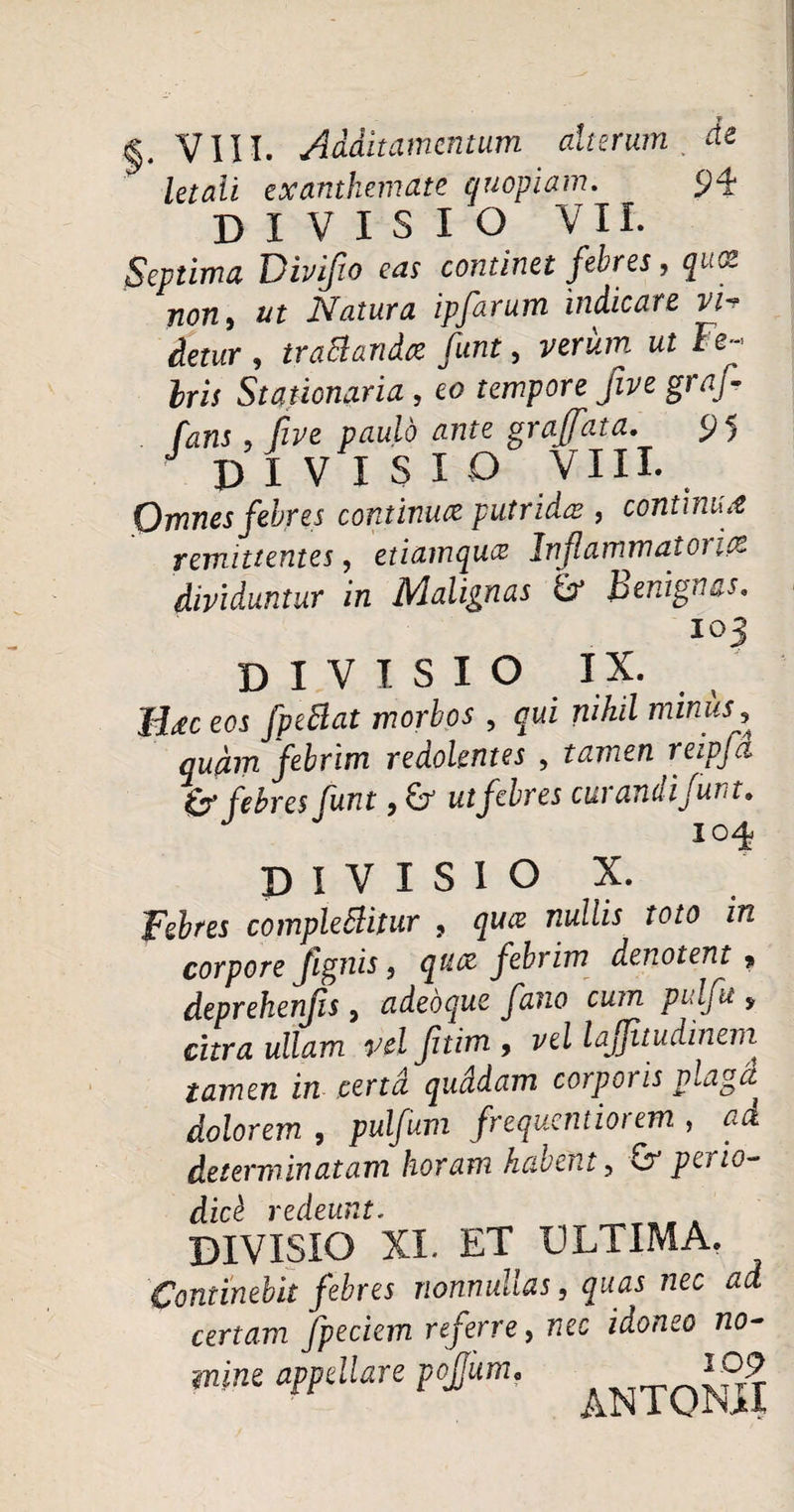 T §. VIII. Additamentum alterum . de letali exanthemate quopiam. 94 DIVISIO VII. Septima Divifio eas continet febres, quot non, ut Natura ipfarum indicare vi-r detur , traBandee funt, verum ut Fe ¬ bris Stationaria , eo tempore five graf- fans , Cive paulo ante graffata. 95 J DIVISIO VIII. Omnes febres continua putrida;, continua remittentes, etiamquee Infammatonce dividuntur in Malignas & benignas. T O DIVISIO IX. H<ec eos fpeBat morbos , qui nihil miniis , quam febrim redolentes , tamen reipfci & febres funt, & ut febres curandi funt. 104 DIVISIO X. Febres complebitur , qua nullis toto in corpore fignis , qu.cz febrim denotent ? deprehenjis, adebque f 2110 cum pulfu , citra ullam vel fitim , vel laffitudinerri tamen in certa quddam corporis plaga dolorem , pulfum frequentiorem , ad determinatam horam habent, perio¬ dici redeunt. DIVISIO XI. ET ULTIMA. Continebit febres nonnullas, quas nec ad certam fpeciem referre, nec idoneo no¬ mine appellare pojjum, ^ NTQ^jf