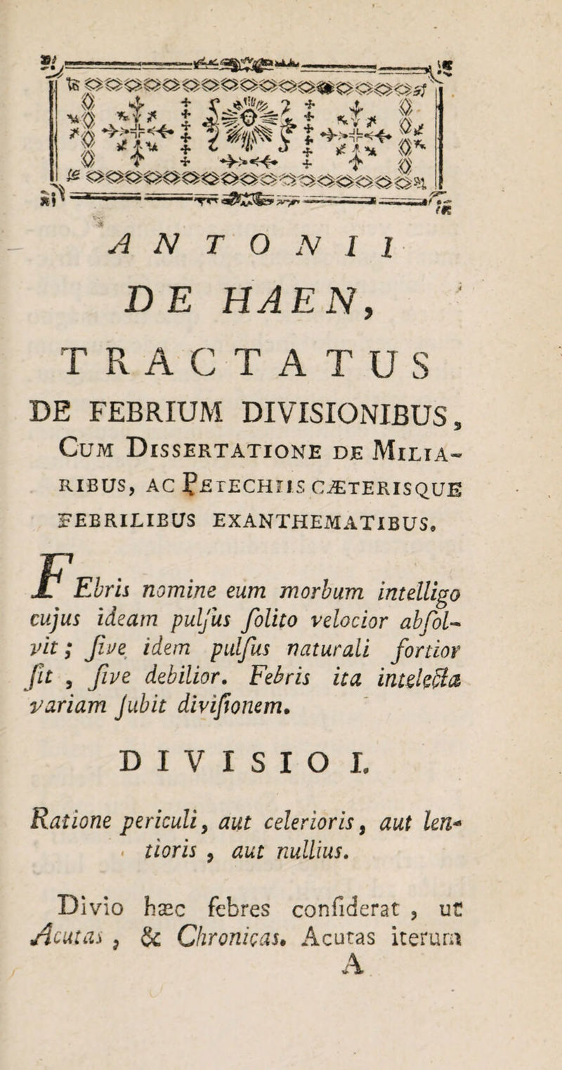 ANTONII DE HAEN, TRACTATUS DE FEBRIUM DIVISIONIBUS, Cum Dissertatione de Milia¬ ribus, AC FetECHIIS CjETERISQUE FEBRILIBUS EXANTHEMATIBUS, Jt Ebris nomine eum morbum intelligo cujus ideam puljiis [olito velocior abfol- vit; Jlue idem pulfus naturali fortior jit , five debilior. Febris ita intekffa variam Jubit divifionem• DIVISIO I. Ratione periculi, aut celerioris, aut len- . tioris , aut nullius. Divio hxc febres confiderat ? uC Acuta* ? & Chronicas. Acutas iterum A