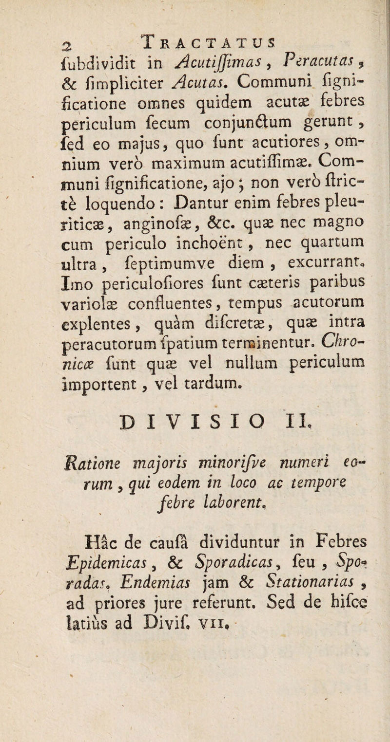 fubdividit in AcutiJJimas , Peracutas, Sc flmpliciter Acutas. Communi figni- licatione omnes quidem acut^ febres periculum fecum conjunftum gerunt , fed eo majus, quo funt acutiores, om¬ nium vero maximum acutiflimas. Com¬ muni figniflcatione, ajo ; non vero Arie¬ te loquendo : Dantur enim febres pleu¬ ritica, anginofe, &c. quas nec magno cum periculo inchoent, nec quartum ultra , feptimumve diem , excurrant* Imo periculofiores funt casteris paribus variolse confluentes, tempus acutorum explentes, quam diferetx, qu^ intra peracutorum fpatium terminentur. Chro¬ nica funt qu;e vel nullum periculum importent, vel tardum. DIVISIO IL Ratione majoris minorifve numeri eo¬ rum , qui eodem in loco ac tempore febre laborent, Hac de caula dividuntur in Febres Epidemicas, & Sporadicas, feu , Spe* radas, Endemias jam & Stationarias , ad priores jure referunt. Sed de hifce latius ad Divifl vn*