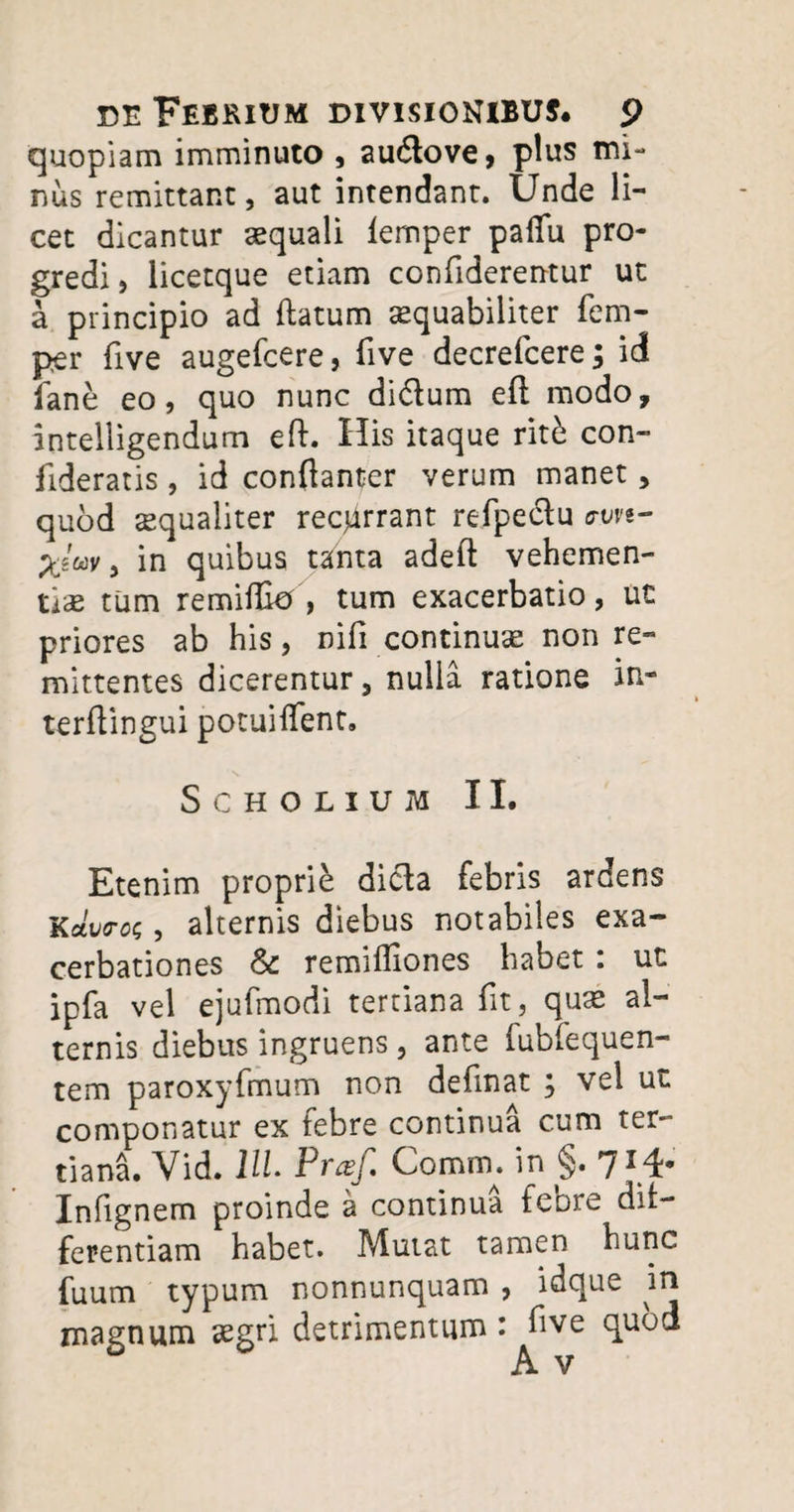 quopiam imminuto , audlove, plus mi¬ nus remittant, aut intendant. Unde li¬ cet dicantur aequali lemper paffu pro¬ gredi, licetque etiam confiderentur ut a principio ad (latum aequabiliter fem- per live augefcere, five decrefcere; id fane eo, quo nunc didlum eft modo, intelligendum eft. His itaque rith con- fideratis, id conftanter verum manet, quod sequaliter recurrant refpedlu ^W, in quibus tsinta adeft vehemen¬ ti^ tum remiffio , tum exacerbatio, ut priores ab his, nili continuae non re¬ mittentes dicerentur, nulla ratione in- terftingui potuilfent, Scholium II. Etenim proprie dicla febris ardens KfltWoc, alternis diebus notabiles exa¬ cerbationes & remiffiones habet : ut ipfa vel ejufmodi tertiana fit, quae al¬ ternis diebus ingruens , ante fubfequen- tem paroxyfmum non definat ; vel ut componatur ex febre continua cum ter¬ tiani Vid. 11L Praf. Comm. in §. 714- Infignem proinde a continua febre dif¬ ferentiam habet. Mutat tamen hunc fuum typum nonnunquam , idque in magnum aegri detrimentum : ftve quod