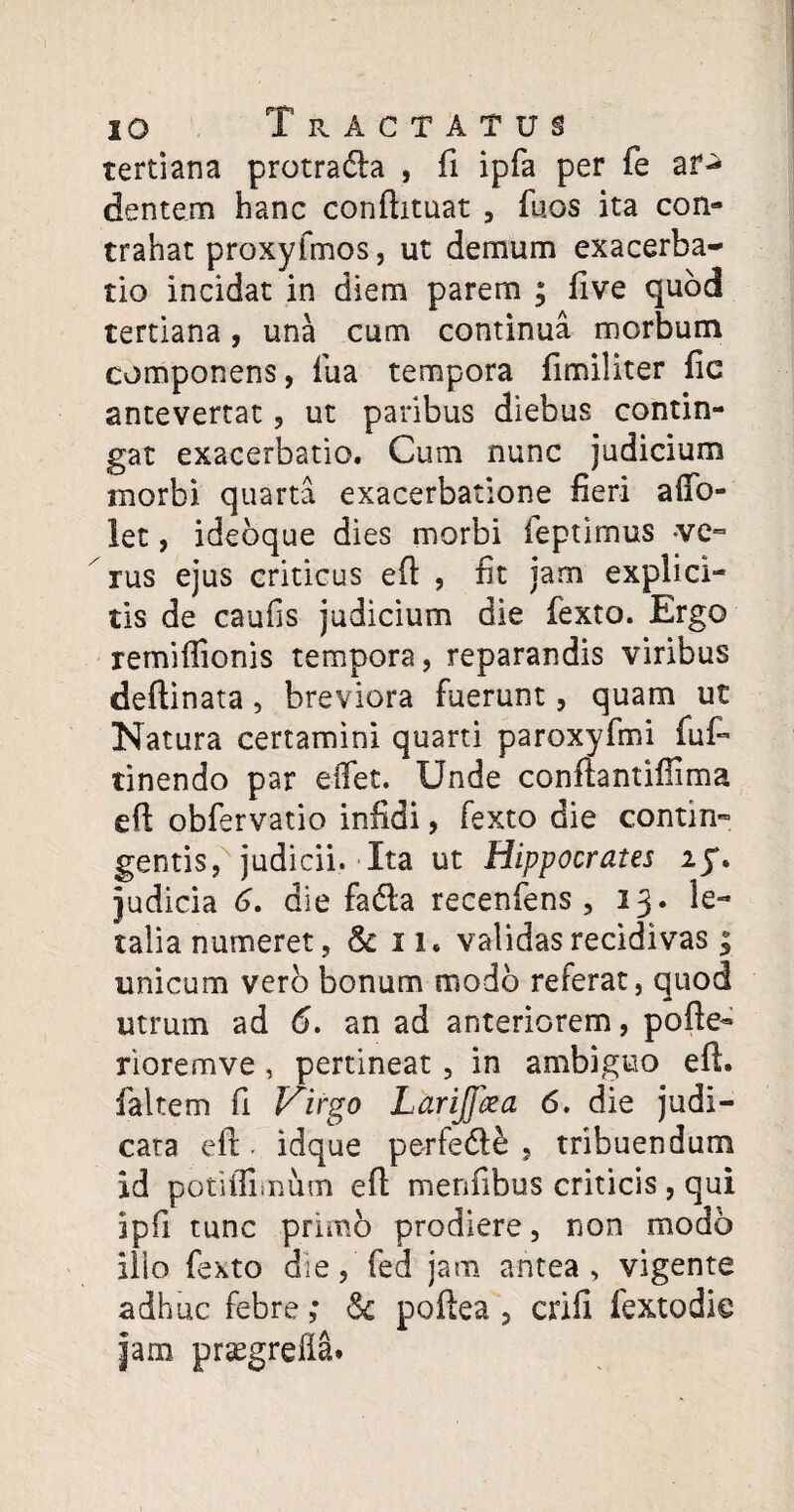 tertiana protradla , fi ipfa per fe ar«* dentem hanc conftituat , fu os ita con¬ trahat proxyfmos, ut demum exacerba¬ tio incidat in diem parem ; five quod tertiana, una cum continua morbum componens, fua tempora fimiliter fic antevertat, ut paribus diebus contin¬ gat exacerbatio. Cum nunc judicium morbi quarta exacerbatione fieri affo- !et, ideoque dies morbi ieptirnus -ve¬ rus ejus criticus eft , fit jam explici- tis de caufis judicium die fexto. Ergo remiflionis tempora, reparandis viribus deftinata, breviora fuerunt, quam ut Natura certamini quarti paroxyfmi fuf- tinendo par eifet. Unde conftantiffima eft obfervatio infidi, fexto die contin¬ gentis, judicii. Ita ut Hippocrates if. judicia 6. die fadfca recenfens , 13. le¬ talia numeret, & 11. validas recidivas; unicum vero bonum modo referat, quod utrum ad 6. an ad anteriorem, pofte- rioremve, pertineat, in ambiguo eft. faltem fi Virgo Larijfcea 6. die judi¬ cata eft - idque petfedle , tribuendum id potifliinum eft menfibus criticis , qui ipfi tunc primo prodiere, non modo ilio fexto dieffed jam antea, vigente adhuc febre ; <3c poftea , crifi fextodie jam prsegrefla*
