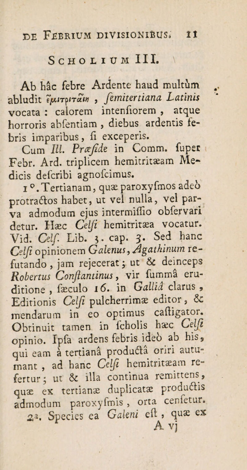 ScholiumIII. \ Ab hac febre Ardente haud multum abludit gjtUTpiTtfw , femitertiana Latinis vocata : calorem intenfiorem , atque horroris abfentiam , diebus ardentis fe¬ bris imparibus, fi exceperis. Cum Ili Prxjide in Comm. fuper Febr. Ard. triplicem hemitritceam Me¬ dicis defcribi agnofcimus. i Q. Tertianam, quse paroxyfmos adeo protractos habet, ut vel nulla, vel par» va admodum ejus intermiffio obfervari detur, llxc Celji hemitritaea vocatur. Vid. Celf Lib. cap. 3. Sed hanc Celji opinionem Galenus, Agathinum re¬ futando , jam rejecerat 5 ut & deinceps Robertus Conjlantinus, vir fumma eru¬ ditione , faeculo 16. in Gallid clarus 9 Editionis Celji pulcherrimas editor, & mendarum in eo optimus caftigator. Obtinuit tamen in lcholis hasc Celji opinio. Ipfa ardens febris ideo ab his 3, qui eam a tertiana produCta oriri autu- mant , ad hanc Celji hemitritaeam re¬ fertur 5 ut & illa continua remittens, quae ex tertianse duplicata produCtis admodum paroxyfmis , orta cenfetur. 2,3, Species ea Galeni eft » qu^ ^ A vj