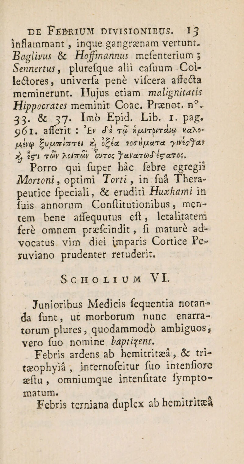 inflammant , inque gangrenam vertunt. Baglivus & Hojfmannus mefenterium ; Sennertus, plurefque alii callium Coi- ledtores, univerfa pene vifcera affe&a meminerunt. Hujus etiam malignitatis Hippocrates meminit Coae. Prenot. 33. & 37. Imb Epid. Lib. I. pag. ^61. alferit : Tv cTs tipaT^n aiiii «aXo- jU5V(f) ^U/Ut7Tl7rrU C^ZOt VCffrifACtTaL Jtj twV Acjttwv cvtcs ^ctraTWcTeV^7^* Porro qui fuper hac febre egregii Mortoni, optimi Torti, in fua Thera¬ peutice fpeciali, & eruditi Huxhami in fuis annorum Conftitutionibus, men¬ tem bene affequutus efl, letalitatem fere omnem prefeindit, fi mature ad¬ vocatus vim diei Imparis Cortice Pe- ruviano prudenter retuderit. SCHOLIUM VI. Junioribus Medicis fequentia notan¬ da funt, ut morborum nunc enarra¬ torum plures, quodammodo ambiguos, vero fuo nomine baptizent. Febris ardens ab hemitrirea, & tri- reophyia , internofeitur fuo intenfiore aeftu , omniumque intenfitate fympto- matum. # % A Febris terniana duplex ab hemitritas**