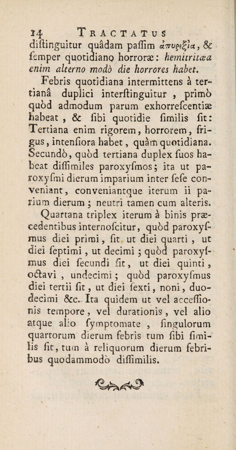 difiinguitur quadam paflim inviat, & femper quotidiano horrore: hemitritaeo, enim alterno modd die horrores habet. Febris quotidiana intermittens a ter¬ tiana duplici interftinguitur , primo quod admodum parum exhorreicentiae habeat , & libi quotidie fimiiis fit: Tertiana enim rigorem, horrorem, fri¬ gus , intenfiora habet, quam quotidiana. Secundo, quod tertiana duplex fuos ha¬ beat diflimiles paroxyfmos; ita ut pa- roxyfmi dierum imparium inter fefe con¬ veniant, conveniantque iterum ii pa¬ rium dierum; neutri tamen cum alteris. Quartana triplex iterum a binis pro¬ cedentibus internofcitur, quod paroxyf* mus diei primi, fit ut diei quarti , ut diei feptimi, ut decimi ; quod paroxyl- mus diei fecundi fit, ut diei quinti , o&avi , undecimi; quod paroxyfmus diei tertii fit, ut diei fexti, noni, duo¬ decimi &c. Ita quidem ut vel accefiio- rds tempore, vel durationis , vel alio atque alio fymptomate , fingulorum quartorum dierum febris tum libi fimi¬ iis fit, tum a reliquorum dierum febri¬ bus quodammodo diffimilis.