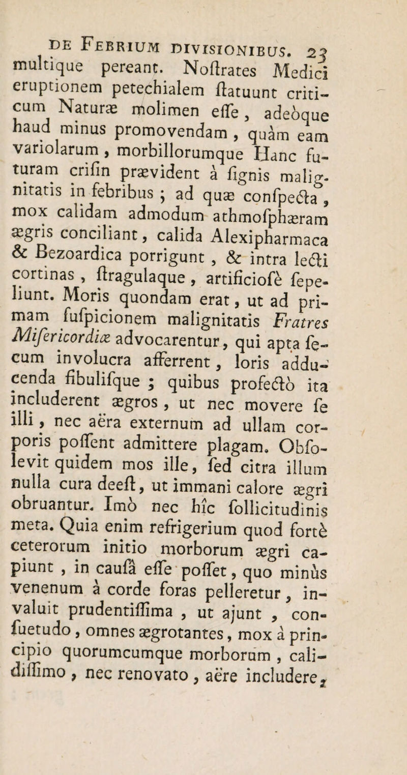 multique pereant. Noftrates Medici eruptionem petechialem ffatuunt criti¬ cum Naturae molimen eflfe, adeoque haud minus promovendam, qu^m eam vanolarum , morbillorumque Hanc fu- turarn crifin praevident a fignis mali<r. nitatis in febribus j ad quse confpedfa , mox calidam admodum athmofph^ram aegris conciliant, calida Alexipharmaca & Bezoardica porrigunt , & intra ledli cortinas , ffragulaque , artificiofe fepe- liunt. Moris quondam erat, ut ad pri¬ mam fufpicionem malignitatis Fratres Mifer icor dire advocarentur, qui apta fe¬ cum involucra afferrent, loris addu¬ cenda fibulifque ; quibus profe&o ita includerent aegros , ut nec movere fe illi, nec aera externum ad ullam cor¬ poris poffent admittere plagam. Obfo- levit quidem mos ille, fed citra illum nulla cura deefl, ut immani calore aegri obruantur. Imo nec hic Follicitudinis meta. Quia enim refrigerium quod fort£ ceteroium initio morborum aegri ca¬ piunt , in caufa efTe poffet, quo minus venenum a corde foras pelleretur 5 in¬ valuit prudentiflima , ut ajunt , con- fuetudo, omnes aegrotantes, mox a prin¬ cipio quorumcumque morborum , cali- diflimo , nec renovato, aere includere7