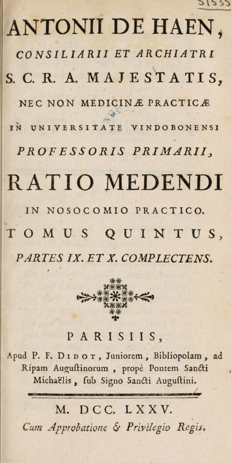 CO NSILIARII ET ARCHIATRI S. C. R. A. MAJE S T A TI S, NEC NON MEDICINA PRACTIC^E ■'y- IN UNIVERSITATE VINDOBONENSI > PROFESSORIS PRIMARII:, RATIO MEDENDI IN NOSOCOMIO PRACTICO. TOMUS QUINTUS, PARTES IX. ET X. COMPLECTENS. t % i •t» PARISIIS, Apud P. F. D I D o T , Juniorem , Bibliopolam , ad Ripam Au^uftinorum , prope Pontem Sanfti Michaclis , fub Signo Sandi Auguftini. M. DCC. LXXV. « Cum Approbatione & Privilegio Regis,