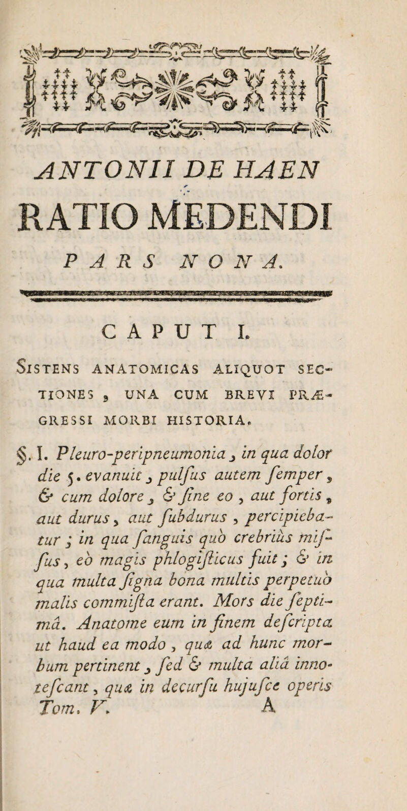 f ANTONII DE HAEN RATIO MEDENDI PARS NONA. CAPUT L Sistens anatomicas aliquot sec¬ tiones 3 UNA CUM BREVI VKJE^ GRESSI AIORBI HISTORIA. §. I, Pleuro-peripneumonia j in qua dolor die 5. evanuit j pulfus autem femper, & cum dolore ^ & Jine eo , aut fortis ^ aut durus y aut fubdurus , percipieba¬ tur ; in qua [anguis quo crebrius mif- fus y eb magis phlogijiicus fuit; & in qua multa Jigna bona multis perpetuo malis commijla erant. Mors die fepti- md. Anatotne eum in finem defcripta ut haud ea modo , qudt ad hunc mor¬ bum pertinent j fed & multa alia inno- tefcant, quA in decurfu hujufce operis Tom. N. A