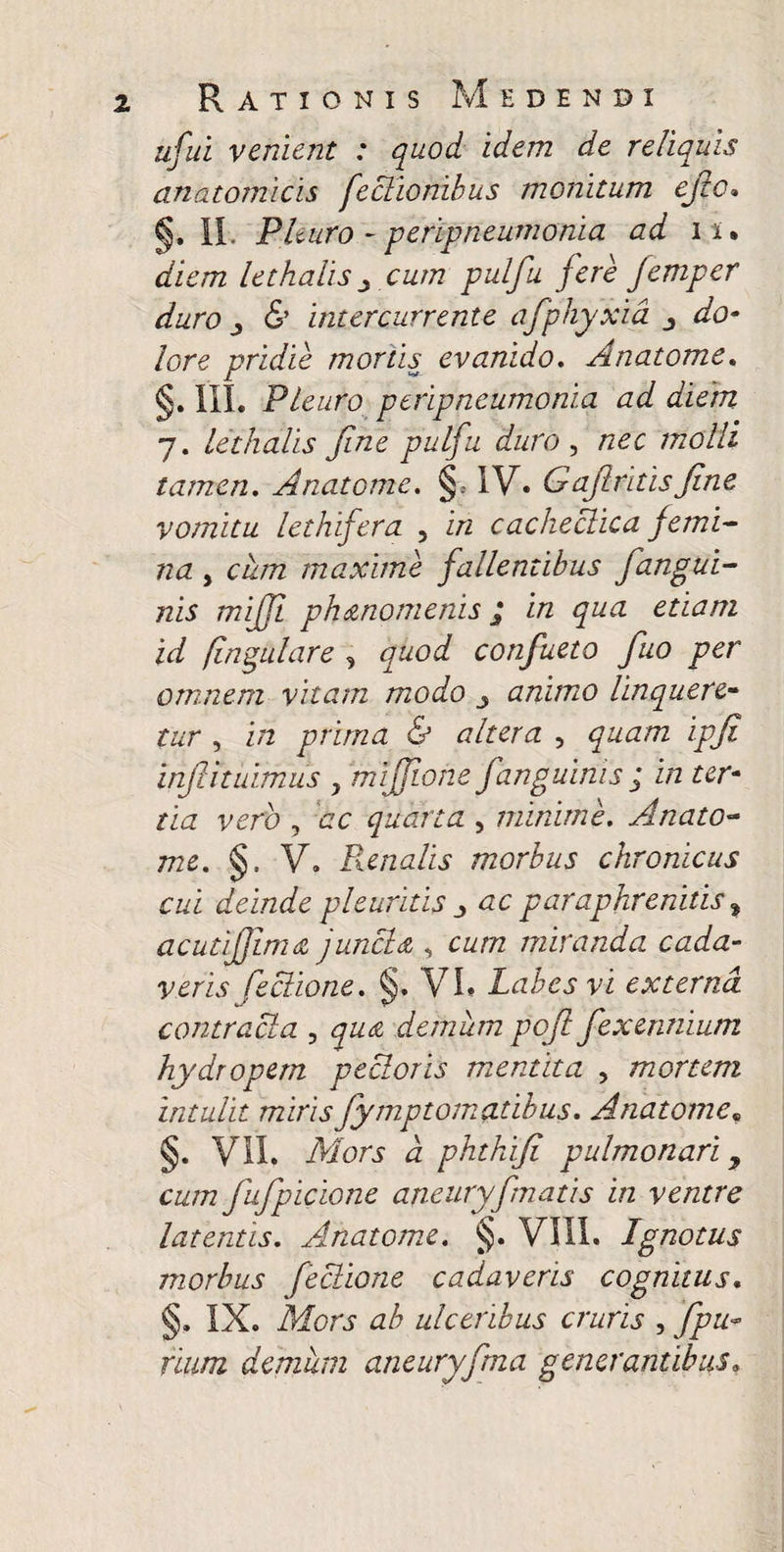 Rationis Medendi ufuL venient : quod idem de reliquis anatomicis feclionibus monitum ejio» §. 11. Plmro - peripneumonia ad ii. diem lethalis y cum pulfu fere femper duro j (S’ intercurrente afphyxid do- lore pridie mortis evanido, Anatomc, §. in. PLeuro peripneumonia ad diem 7. lethalis fine pulfu duro ^ nec molli tamen, Anatome. §» 1V« Gafiritisfine vomitu lethifera , in cachectica femi¬ na , cum maxime fallentibus fangui- nis mijji phtznomenis ^ in qua etiam id fingulare , quod confueto fiuo per omnem vitam modo ^ animo linquere¬ tur , in prima & altera , quam ipfi infiituimus , mijfione fanguims ; in ter¬ tia vero , dc quarta , minime, Anato¬ me, §. V. Poenalis morbus chronicus cui deinde pleuritis :y ac paraphrenitis ^ acutifjlmdi junctd , cum miranda cada¬ veris feciione, §. VL Labes vi externa contracta , quai demum pofi fexennium hydropem pectoris mentita , mortem intulit mirisfiymptomatibus, Anatome,, §. Vil. Mors d phthifi pulmonari ^ cum fufipicLone aneiiryfmatis in ventre latentis, Anatome, §. VIII. Ignotus morbus feciione cadaveris cognitus, §. IX. Mors ab ulceribus cruris , fipu-- rium demum aneuryfima generantibus.