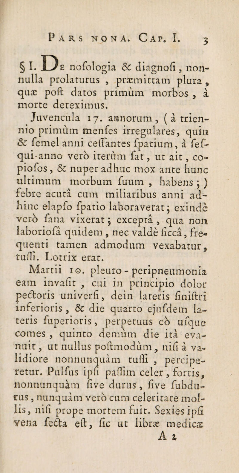 5 § I. De nofologia & dlagnofi, non¬ nulla prolaturus , priEmiccam plura , qucE poft datos primum morbos , a morte deteximus. Juvencula 17. annorum, ( a trien¬ nio primum menfes irregulares, quin Sc femel anni celTantes fpatium, a fef- qui-anno vero iterum fat, ut ait, co- piofos, Sc nuper adhuc mox ante hunc ultimum morbum fuum , habens; ) febre acuta cum miliaribus anni ad- Iiinc elapfo fpatio laboraverat j exinde vero fana vixerat; excepta , qua non iaboriofa quidem , nec valde hcca, fre¬ quenti tamen admodum vexabatur ^ tudi. Lotrix erat. Marcii i o. pleuro - peripneiimonia eam invafit , cui in principio dolor pedoris univerfi, dein lateris finiftri inferioris , Sc die quarto ejufdem la¬ teris fuperioris, perpetuus eb ufque comes , quinto demum die ita eva¬ nuit, ut nullus pohmodum, nifi a va¬ lidiore nonnunquam tulli , percipe¬ retur. Pulfus ipfi padim celer , fortis, nonnunquam five durus, five fubdu- rus, nunquam vero cum celeritate mol¬ lis , nid prope mortem fuit. Sexies ipfi vena feda eft, fic ut librae medicag;