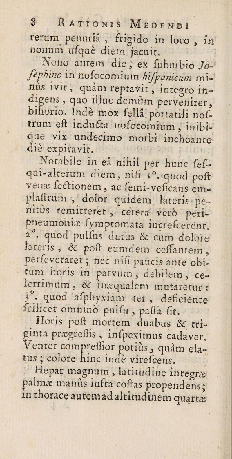 rerum^ penuria , frigido in loco , In nonum ufqiie diem jacuit. Nono aurem die, ex lubiirbio /d» Jcphino in nofocomium hiJpcmicuiTi mi® nns ivit, quam reptavit, integro in- cigens 5 quo illuc demtim pervenirer 5 biliorio. Inde mox fella portatili nof- trum eft indudla nofocomium , inibi» vix undecimo morbi inchoante die expiravir. Notabile in ea nihil per hunc fef® qui-alreriim diem, nili 1°. quod poft vena; fedlionem, ac femi-veficans em- plaftrum , dolor quidem latetis pe» nitLis remitteret , cetera veib peri— pneumonia; fymptomata increfcerenr, quod pulfus durus & cum dolore lateris , & poft eumdem celTantem , perfeveraret j nec ni/i paucis ante obi¬ tum horis in parvum , debilem, ce¬ lerrimum 5 & injEqiialem mutaretur i 3^ quod afphyxiam ter, deficiente fcilicet omnino pulfu, pafTa fit. ^ Horis poli morrem duabus & tri¬ ginta prxgreffis , infpeximus cadaver» Venter compreffior potius^ quam ela¬ tus ; colore hinc inde virefcens. Hepar magnum , latitudine integra palmic manus infra coftas propendens; in thorace autem ad altitudinem quartae