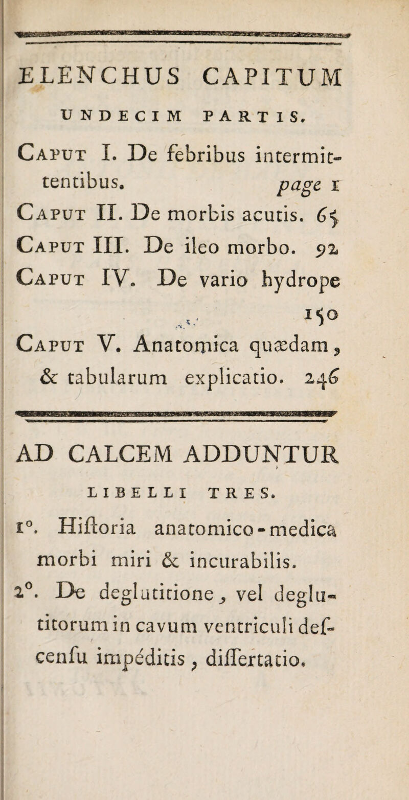 ELENCHUS CAPITUM UNDECIM PARTIS. Caput I. De febrib us intermit¬ tentibus. pag£ i Caput II. De morbis acutis. Ca put III. De ileo morbo. 92. Caput IV. De vario hydrope Caput V. Anatomica qu cedam 9 & tabularum explicatio. 24^ AD CALCEM ADDUNTUR > LIBELLI TRES. i°. Hiftoria anatomico-medica morbi miri & incurabilis. 2°. De deglutitione^ vel deglu-* titorum in cavum ventriculi deC / cenfu impeditis > diflertatio.