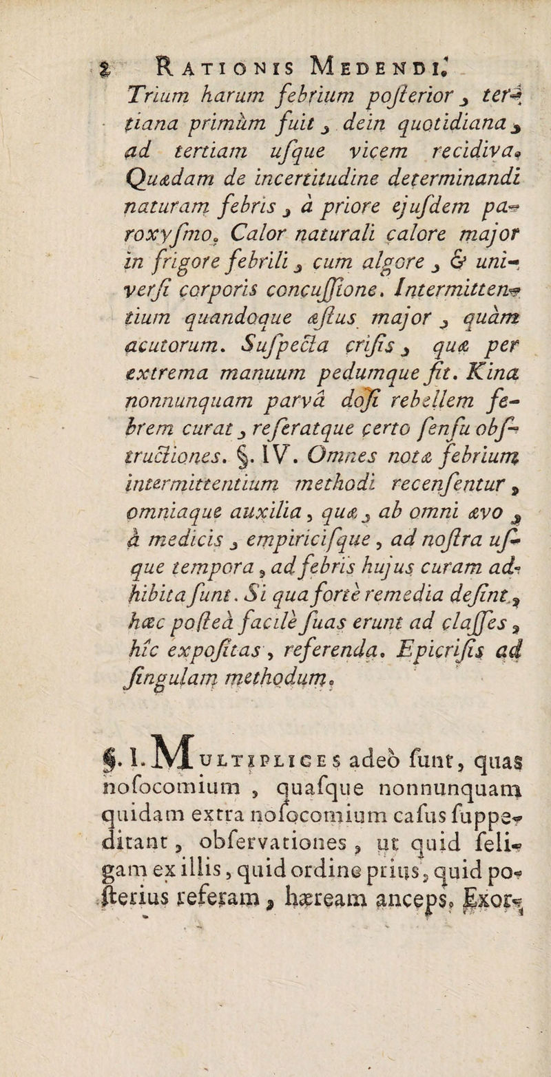 Trium harum febrium pojterior terd tiana primum fuit dein quotidiana ^ ad tertiam ufque vicem recidivaf Qudtdam de incertitudine determinandi naturam febris i d priore ejufdem pa.«? roxyfmo. Ca.lor naturali calore major in frigore febrili czz/72 algore & w/zi- corporis concujjlone. Intermittens tium quandoque dflus major quam acutorum. Sujjecla crijis j qua per extrema manuum pedumque fit, Kina nonnunquam parva dofi rebellem fe¬ brem curat j referatque certo fenfu obfi trucliones. §. IV. Omnes nota febrium intermittentium methodi recenfentur 9 omniaque auxilia, qu%j ab omni <zvo $ a medicis j empiricifque, noflra ufi* que tempora s ad febris hujus curam ad- hibita funt. Si qua forte remedia defint.9 hcec poflea facile fuas erunt ad claffes , /z/V expofitas , referenda. Epicrifis ad Jingulam methodum. i.l.MuLTIPLIC« $ adeo funt, quas nofocomium , quafque nonnunquam quidam extra lioiocomium cafus fuppe^ ditant ? obiervationes 5 ut quid feli* gam ex illis, quid ordine prius, quid po* fterius referam, haeream anceps? Exor<?