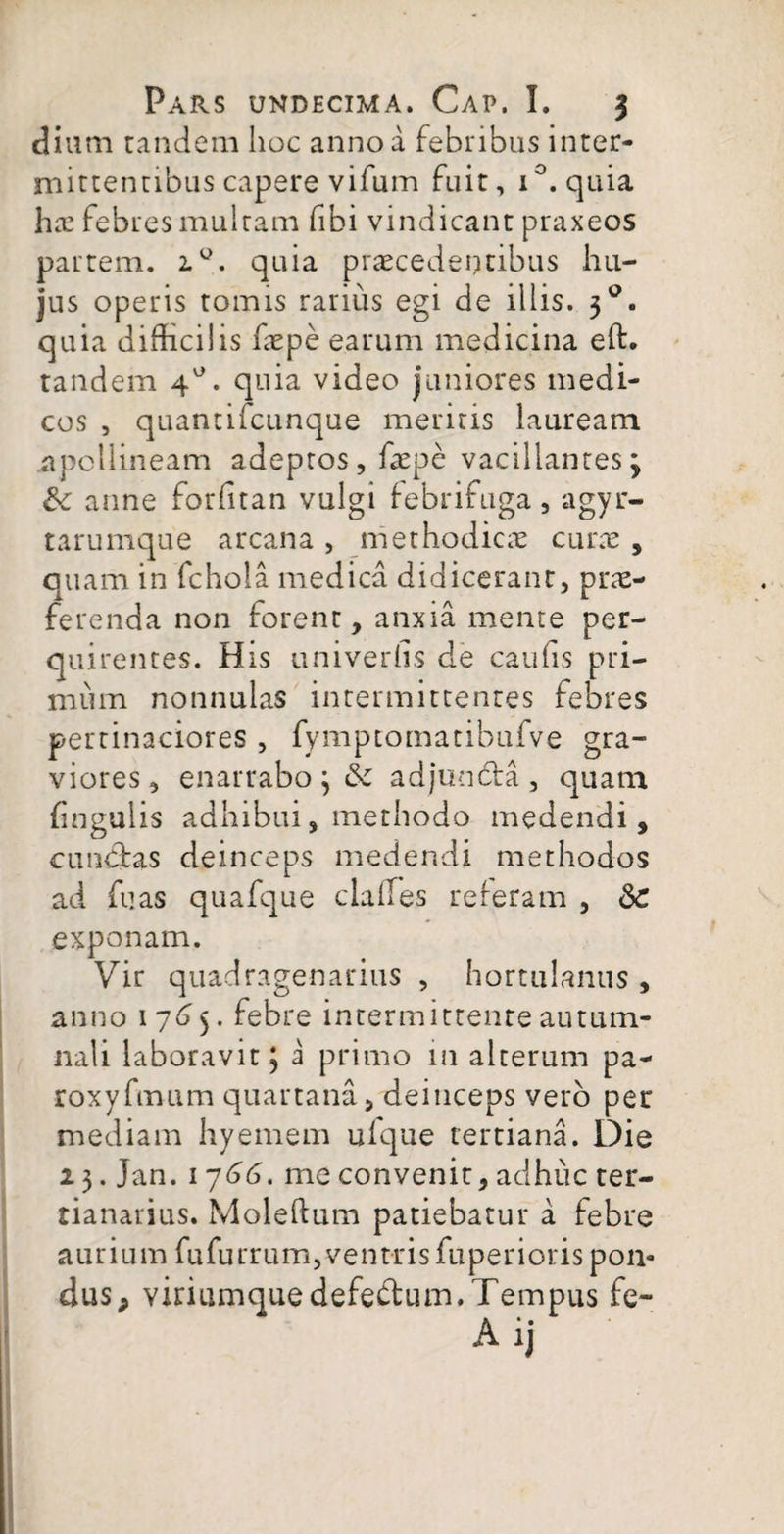 dium tandem hoc anno a febribus inter¬ mittentibus capere vifum fuit, i°. quia ha: febres multam fibi vindicant praxeos partem. 2.0. quia praecedentibus hu¬ jus operis tomis rarius egi de illis. 30. quia difficilis faepe earum medicina eft. tandem 4°. quia video juniores medi¬ cos , quantifcunque meritis lauream .apollineam adeptos, faepe vacillantes3 anne forfftan vulgi febrifuga, agyr- tarumque arcana , methodicae curae, quam in fchola medica didicerant, prae¬ ferenda non forent, anxia mente per¬ quirentes. His univeriis de caulis pri¬ mum nonnulas intermittentes febres pertinaciores , fymptomatibufve gra¬ viores, enarrabo 3 adjuncta , quam fingulis adhibui, methodo medendi, cunctas deinceps medendi methodos ad fu as quafque claffes reteram , 8c exponam. Vir quadragenarius , hortulanus , anno 1765. febre intermittente autum¬ nali laboravit 3 i primo in alterum pa- roxyfmum quartana, deinceps vero per mediam hyemem ufque tertiana. Die 2 3. Jan. 1766. me convenit, adhuc ter- tianarius. Moleftum patiebatur a febre aurium fufurrum,vent-risfuperioris pon¬ dus P viriumquedefebtum.Tempus fe-