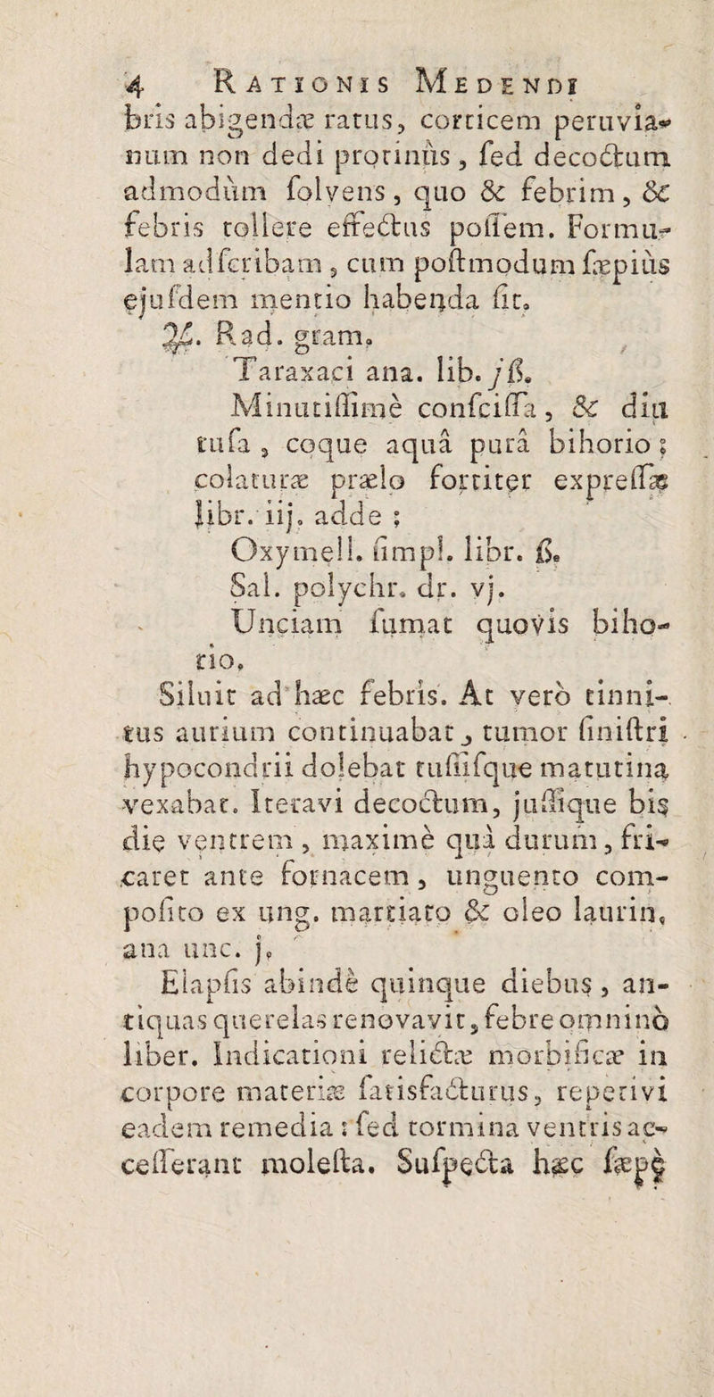 biis abigenda ratus, corticem peruvia*» num non dedi protinus, fed decodum admodum folvens, quo & febrim, 6c febris tollere effedus poiTem. Formiir lam adferibam , cum poftmodum fepius ejufdem mentio habeqda iit» 3JL. Kad. gram» Taraxaci ana. lib.yfL Minutiffime co nfc i fla , & diu rufa , coque aqua pura bihorio ? colaturas praelo fortiter expreifae Jibr. iijo adde ; Oxymell. fimpl. libr. fi. Sal. polyehr. dr. vj. Unciam fumat quovis biho¬ rio. Siluit ad haec febris. At vero tinni¬ tus aurium continuabat tumor finiftri hypocondrii dolebat tuffifque matutina vexabat. Iteravi decodum, juilique bi§ die ventrem , maxime qua durum, frU caret ante fornacem , unguento com- pofito ex ung. martiato §c oleo laurin, ana unc. j„ Elapiis abinde quinque diebus , an¬ tiquas querelas renovavit, febre omnino liber. Indicationi relictas morbi ficte in corpore materiae fatisfadurus, repetivi eadem remedia : fed tormina ventris ac- ceilerant molefta. Sufyeda h&c fepj