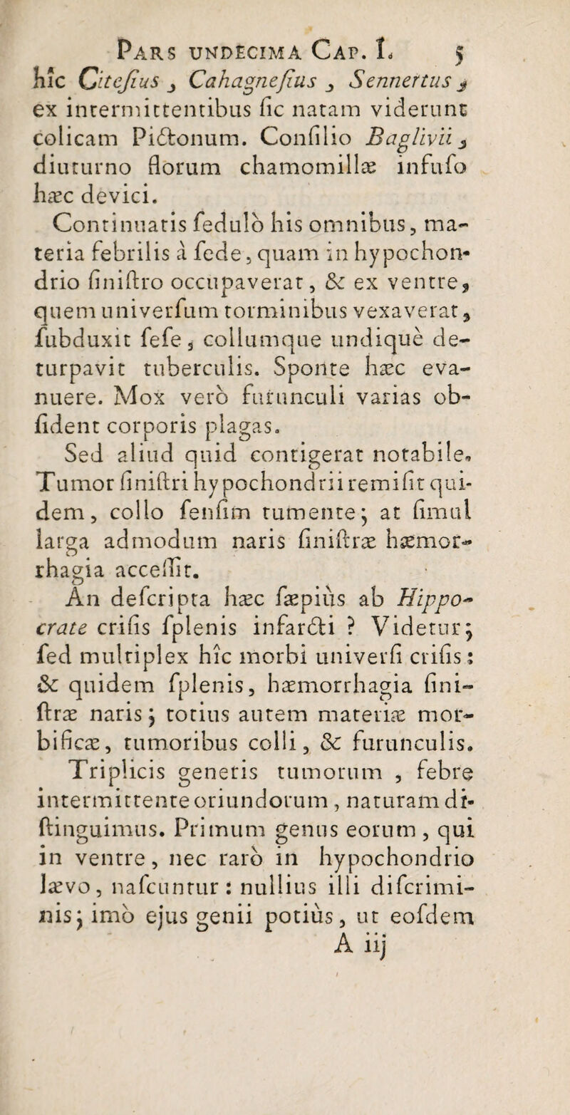 hic Citejius j Cahagnefius Sennertus j ex intermittentibus fic natam viderunt colicam Pidtonum. Confilio Baglivii 3 diuturno florum chamomillae infufo haec devici. Continuatis fedulb his omnibus, ma¬ teria febrilis a fede, quam in hypochon¬ drio finiftro occupaverat, & ex ventre, quem univerfum torminibus vexaverat, fubduxit fefe 3 collumque undique de- turpavit tuberculis. Sponte haec eva¬ nuere. Mox vero furunculi varias ob¬ lident corporis plagas. Sed aliud quid contigerat notabile- Tumor flniftri hypochondrii remifit qui¬ dem , collo fenfim tumente; at flmul larga admodum naris finiftrae haemor¬ rhagia acceflit. An defcripta haec faepius ab Hippo~ crate crifis fplenis infardti ? Videtur; fed multiplex hic morbi univerfl crifls; & quidem fplenis, haemorrhagia fini¬ ftrae naris; totius autem materiae mor- bificae, tumoribus colli, & furunculis. Triplicis generis tumorum , febre intermittente oriundorum, naturam di- ftinguimus. Primum genus eorum , qui in ventre, nec raro in hypochondrio laevo, nafcunrur: nullius illi diferimi- nis;imo ejus genii potius, ut eofdem