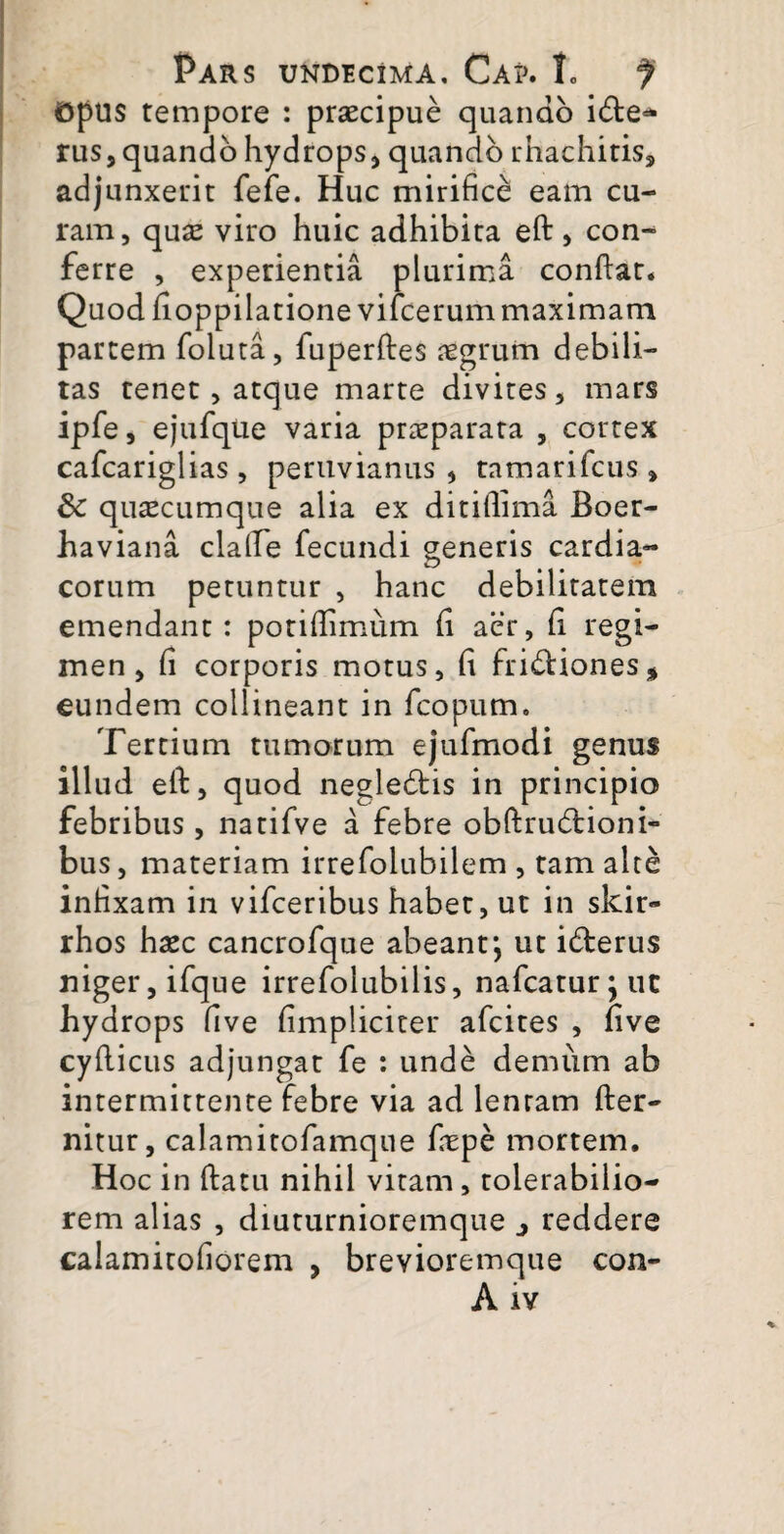 Opus tempore : praecipue quando ide- rus9 quando hydrops, quando rhachiris, adjunxerit fefe. Huc mirifice eam cu¬ ram, quae viro huic adhibita eft , con¬ ferre , experientia plurima confiat* Quod fioppilatione vifcerum maximam partem foluta, fuperftes aegrum debili¬ tas tenet, atque marte divites, mars ipfe, ejufque varia praeparata , cortex cafcariglias , peruvianus , tamarifcus » 8c quacumque alia ex ditiflima Boer- haviana clalle fecundi generis cardia¬ corum petuntur , hanc debilitatem emendant: potifiimum fi aer, fi regi¬ men , fi corporis motus, fi fridiones* eundem collineant in fcopum. Tertium tumorum ejufmodi genus illud efi, quod negledis in principio febribus, natifve a febre obftrudioni- bus, materiam irrefolubilem , tam alte infixam in vifceribus habet, ut in skir- rhos haec cancrofque abeant*, ut iderus niger, ifque irrefolubilis, nafcatur^uc hydrops five fimpliciter afcites , five cyfiicus adjungat fe : unde demum ab intermittente febre via ad lentam fter- nitur, calamitofamque fiepe mortem. Hoc in ftatu nihil vitam, tolerabilio¬ rem alias , diuturnioremque j reddere calamitofiorem , brevioremque con- Aiv