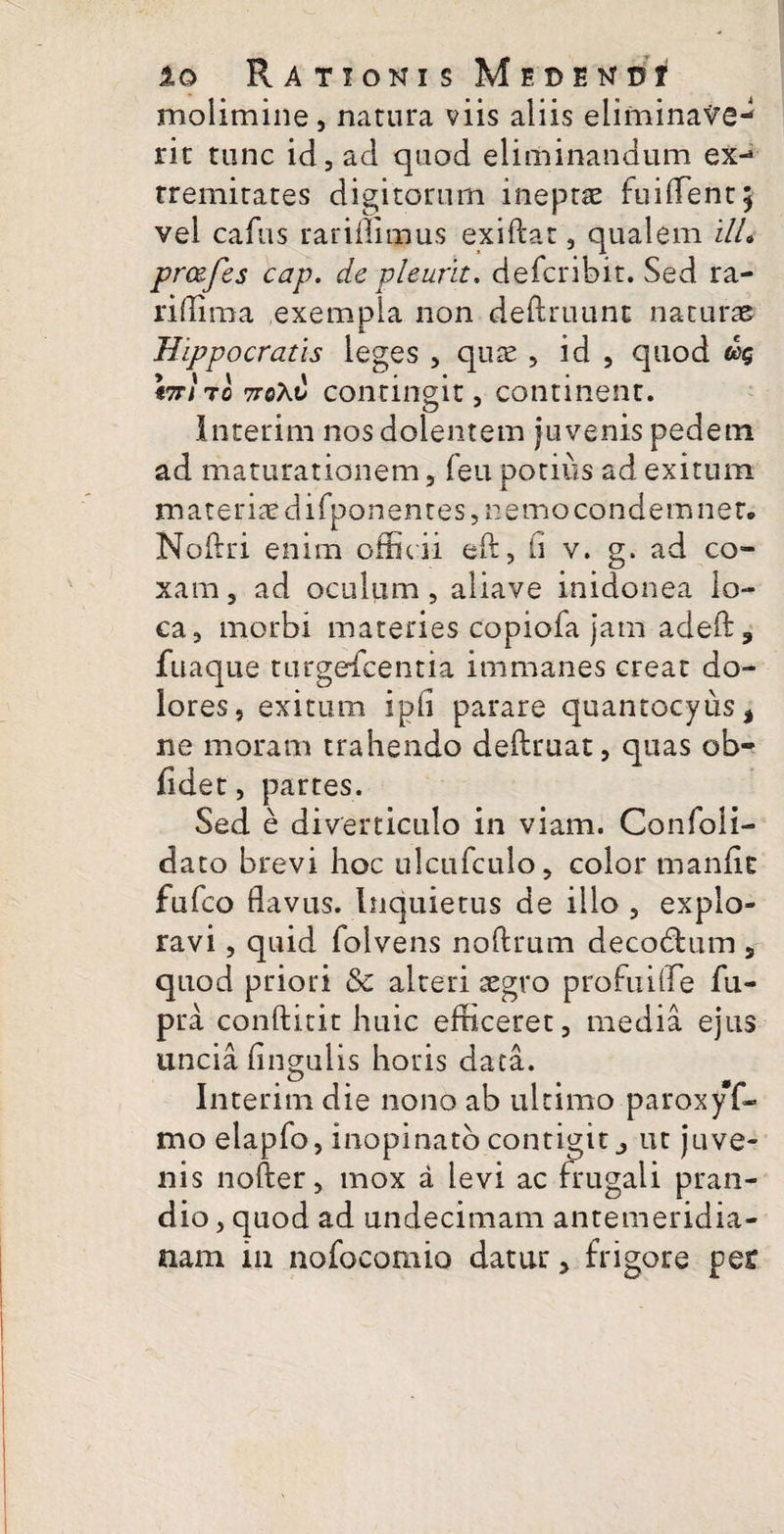 molimine, natura viis aliis eliminave¬ rit tunc id, ad quod eliminandum ex-* rremitates digitorum ineptas fuiflent* vel cafiis rarifliqpus exiftat, qualem ilL prcefes cap. de pleurit. defcribit. Sed ra- riflima exempla non deftruunt naturae Hippocratis leges , quae , id , quod Itt/to 7roXt} contingit, continent. O J Interim nos dolentem juvenis pedem ad maturationem, feu potius ad exitum materiae difponentes, nemo condemnet. Noftri enim officii eft, ii v. g. ad co¬ xam, ad oculum, aliave inidonea lo¬ ca, morbi materies copiofa jam adeft, fuaque turgefcentia immanes creat do¬ lores, exitum ipii parare quantocyus* ne moram trahendo deftruat, quas ob¬ lidet , partes. Sed e diverticulo in viam. Confoii- dato brevi hoc ulcufculo, color manfic fufco flavus. Inquietus de illo , explo¬ ravi , quid folvens noftrum decodfcum, quod priori & alteri aegro pro fui fle fu- pra condicit huic efficeret, media ejus uncia Angulis horis data. Interim die nono ab ultimo .paroxyf- mo elapfo, inopinato contigit ^ ut juve¬ nis nofter, mox a levi ac frugali pran¬ dio , quod ad undecimam antemeridia¬ nam iu nofocomio datur, frigore pe£