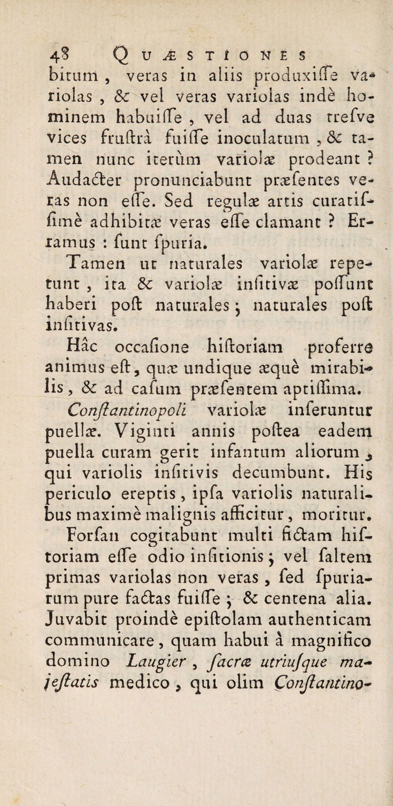 bitunt , veras in aliis produxi ne va* riolas , Sc vel veras varioias inde: ho¬ minem habui (Te , vel ad duas rrefve vices fruftra fui (Te inoculatum , 8c ta¬ men nunc iterum variolae prodeant ? Audader pronunciabunt prtefentes ve¬ ras non effie. Sed regulae artis curatif* fime adhibita veras efie clamant ? Er¬ ramus *. funt fpuria. Tamen uc naturales variola repe¬ tunt j ita & variolae infltivae poliunt haberi poft naturales j naturales poft infitivas. Hac occafione hiftoriam proferre animus eft, quae undique aeque mirabi-* lis, & ad cafmn praefentem aptiffima. Conjlantinopoli variolae inferuntur puella. Viginti annis poftea eadem puella curam gerit infantum aliorum 3 qui variolis infitivis decumbunt. His periculo ereptis, ipfa variolis naturali¬ bus maxime malignis afficitur, moritur. Forfan cogitabunt multi fidam hif- toriam effie odio infitionis j vel faltem primas varioias non veras , fed fpuria- rum pure fadas fuiffie ; & centena alia. Juvabit proinde epiftolam authenticam communicare, quam habui a magnifico domino Laugier , faeree utriujque ma~ jejlatis medico , qui olim Conjiantino-