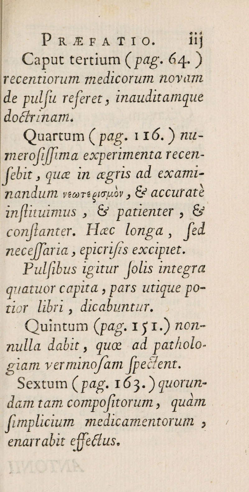 P RiFA TIO. ii) Caput tertium {pag. 64. ) recentiorum medicorum novam de puljii referet, inauditamque doEbnnam. Quartum ( pag. 116.') nu¬ mero fijjim a experimenta recen- Jebit j cruce in cegris ad exami¬ nandum viooTi^ydv, & accurate inflituimus , & patienter , & conjlanter. Hcec longa, fed necejjaria, epicrifis excipiet. Pulfibus igitur [olis integra quatitor capita, pars utique po¬ tior libri, dicabuntur, j Quintum {pag-151-) non- nulla dabit, quoe ad patholo- giam verminofam fpe&ent. Sextum (pag. 163.) quorun- dam tam compofitorum, quam (implicium medicamentorum ? enarrabit effefius.